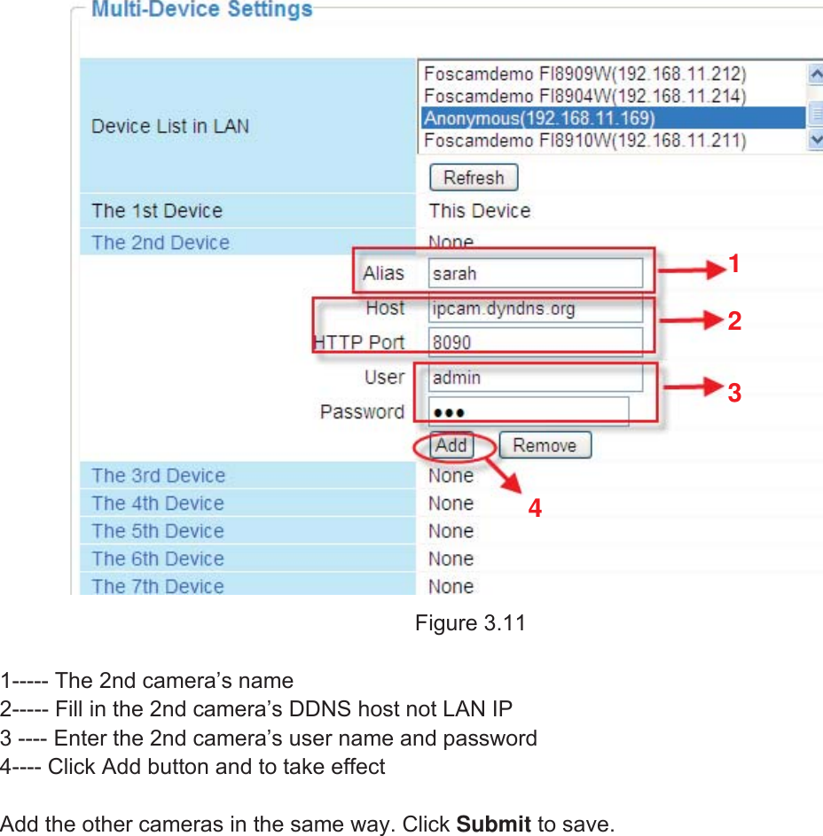 24wwww.foscam.coww.foscam.commShenzhenShenzhen FoscamFoscam IntelligentIntelligent TechnologyTechnology Co.,Co., LimitedLimitedTel:Tel: 8686 755755 26742674 56685668 Fax:Fax: 8686 755755 26742674 51685168 24Figure 3.111----- The 2nd camera&rsquo;s name2----- Fill in the 2nd camera&rsquo;s DDNS host not LAN IP3 ---- Enter the 2nd camera&rsquo;s user name and password4---- Click Add button and to take effectAdd the other cameras in the same way. Click Submit to save.1234