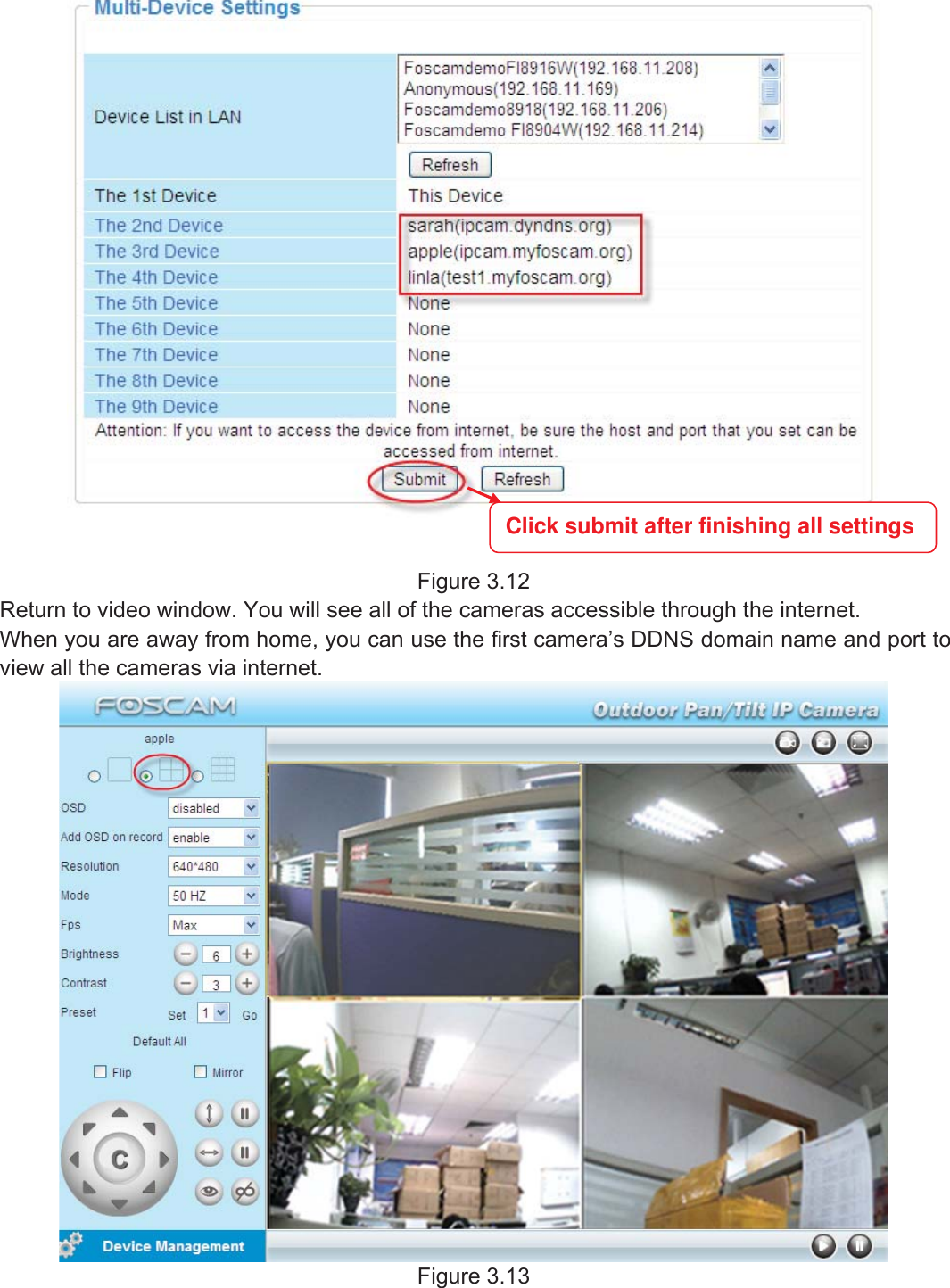 25wwww.foscam.coww.foscam.commShenzhenShenzhen FoscamFoscam IntelligentIntelligent TechnologyTechnology Co.,Co., LimitedLimitedTel:Tel: 8686 755755 26742674 56685668 Fax:Fax: 8686 755755 26742674 51685168 25Figure 3.12Return to video window. You will see all of the cameras accessible through the internet.When you are away from home, you can use the first camera&rsquo;s DDNS domain name and port toview all the cameras via internet.Figure 3.13Click submit after finishing all settings