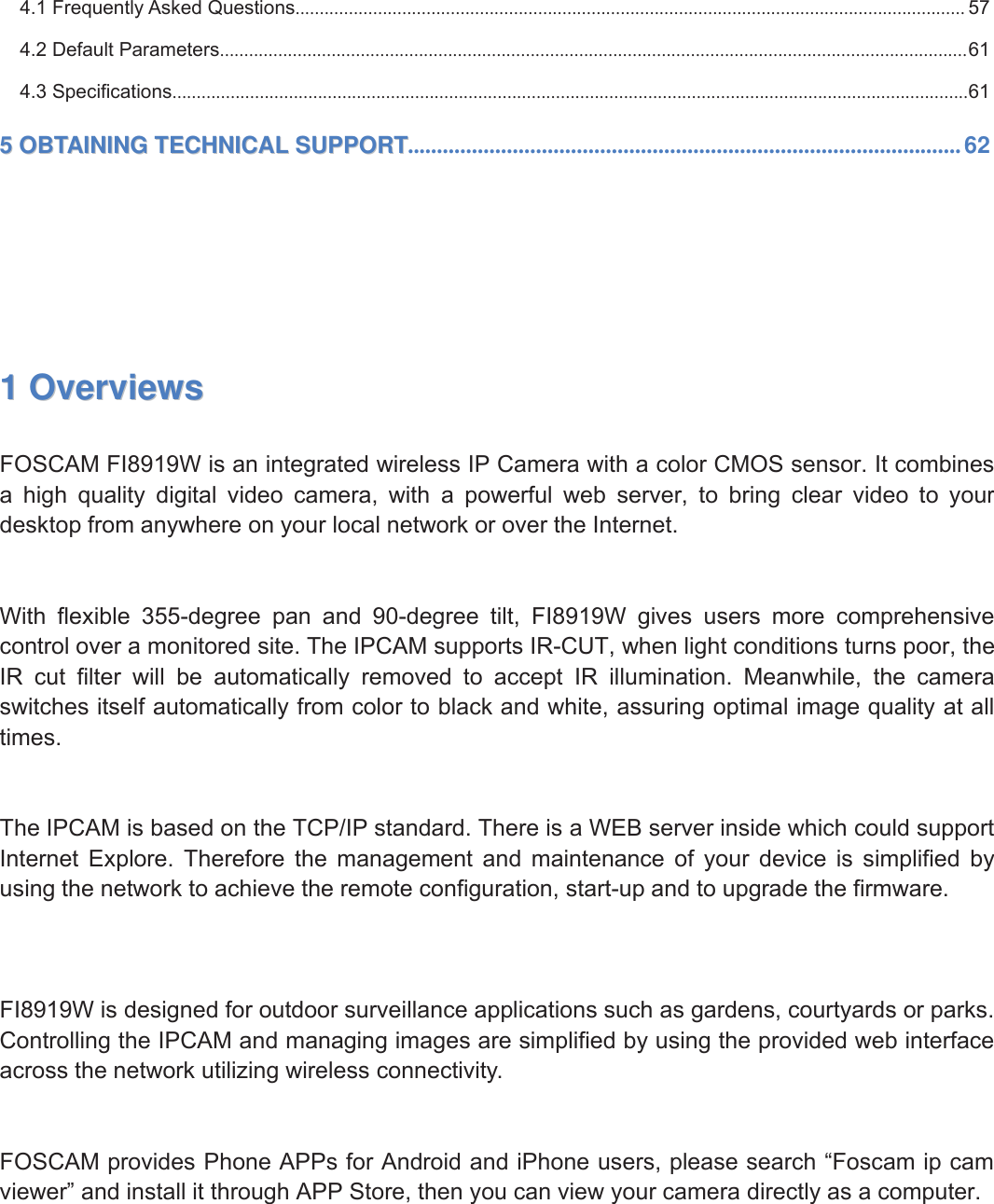 2wwww.foscam.coww.foscam.commShenzhenShenzhen FoscamFoscam IntelligentIntelligent TechnologyTechnology Co.,Co., LimitedLimitedTel:Tel: 8686 755755 26742674 56685668 Fax:Fax: 8686 755755 26742674 51685168 24.1 Frequently Asked Questions.......................................................................................................................................... 574.2 Default Parameters..........................................................................................................................................................614.3 Specifications....................................................................................................................................................................6155OBTAININGOBTAINING TECHNICALTECHNICAL SUPPORTSUPPORT...............................................................................................6211OverviewsOverviewsFOSCAM FI8919W is an integrated wireless IP Camera with a color CMOS sensor. It combinesa high quality digital video camera, with a powerful web server, to bring clear video to yourdesktop from anywhere on your local network or over the Internet.With flexible 355-degree pan and 90-degree tilt, FI8919W gives users more comprehensivecontrol over a monitored site. The IPCAM supports IR-CUT, when light conditions turns poor, theIR cut filter will be automatically removed to accept IR illumination. Meanwhile, the cameraswitches itself automatically from color to black and white, assuring optimal image quality at alltimes.The IPCAM is based on the TCP/IP standard. There is a WEB server inside which could supportInternet Explore. Therefore the management and maintenance of your device is simplified byusing the network to achieve the remote configuration, start-up and to upgrade the firmware.FI8919W is designed for outdoor surveillance applications such as gardens, courtyards or parks.Controlling the IPCAM and managing images are simplified by using the provided web interfaceacross the network utilizing wireless connectivity.FOSCAM provides Phone APPs for Android and iPhone users, please search &ldquo;Foscam ip camviewer&rdquo; and install it through APP Store, then you can view your camera directly as a computer.
