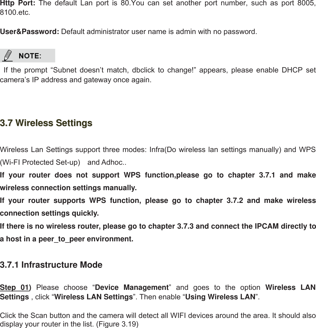 29wwww.foscam.coww.foscam.commShenzhenShenzhen FoscamFoscam IntelligentIntelligent TechnologyTechnology Co.,Co., LimitedLimitedTel:Tel: 8686 755755 26742674 56685668 Fax:Fax: 8686 755755 26742674 51685168 29Http Port: The default Lan port is 80.You can set another port number, such as port 8005,8100.etc.User&amp;Password: Default administrator user name is admin with no password.If the prompt &ldquo;Subnet doesn&rsquo;t match, dbclick to change!&rdquo; appears, please enable DHCP setcamera&rsquo;s IP address and gateway once again.3.73.7 WirelessWireless SettingsSettingsWireless Lan Settings support three modes: Infra(Do wireless lan settings manually) and WPS(Wi-FI Protected Set-up) and Adhoc..If your router does not support WPS function,please go to chapter 3.7.1 and makewireless connection settings manually.If your router supports WPS function, please go to chapter 3.7.2 and make wirelessconnection settings quickly.If there is no wireless router, please go to chapter 3.7.3 and connect the IPCAM directly toa host in a peer_to_peer environment.3.7.1 Infrastructure ModeStep 01)Please choose &ldquo;Device Management&rdquo; and goes to the option Wireless LANSettings , click &ldquo;Wireless LAN Settings&rdquo;. Then enable &ldquo;Using Wireless LAN&rdquo;.Click the Scan button and the camera will detect all WIFI devices around the area. It should alsodisplay your router in the list. (Figure 3.19)
