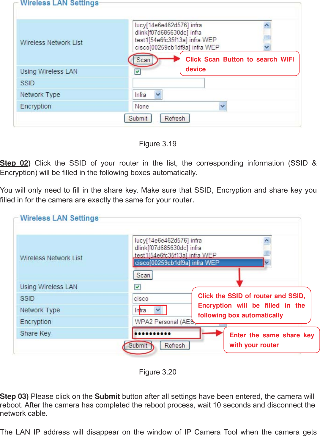30wwww.foscam.coww.foscam.commShenzhenShenzhen FoscamFoscam IntelligentIntelligent TechnologyTechnology Co.,Co., LimitedLimitedTel:Tel: 8686 755755 26742674 56685668 Fax:Fax: 8686 755755 26742674 51685168 30Figure 3.19Step 02)Click the SSID of your router in the list, the corresponding information (SSID &amp;Encryption) will be filled in the following boxes automatically.You will only need to fill in the share key. Make sure that SSID, Encryption and share key youfilled in for the camera are exactly the same for your router.Figure 3.20Step 03)Please click on the Submit button after all settings have been entered, the camera willreboot. After the camera has completed the reboot process, wait 10 seconds and disconnect thenetwork cable.The LAN IP address will disappear on the window of IP Camera Tool when the camera getsClick Scan Button to search WIFIdeviceClick the SSID of router and SSID,Encryption will be filled in thefollowing box automaticallyEnter the same share keywith your router