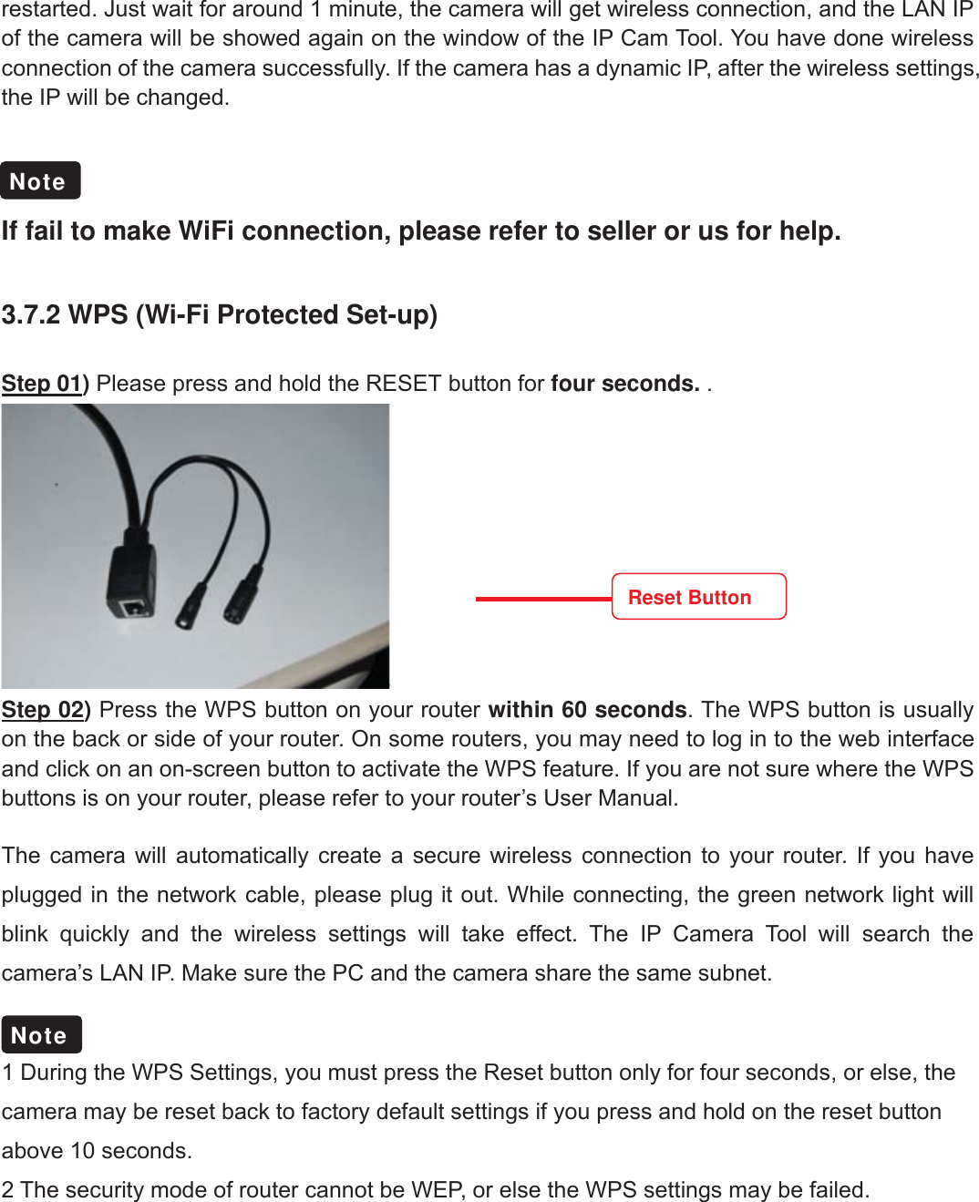 31wwww.foscam.coww.foscam.commShenzhenShenzhen FoscamFoscam IntelligentIntelligent TechnologyTechnology Co.,Co., LimitedLimitedTel:Tel: 8686 755755 26742674 56685668 Fax:Fax: 8686 755755 26742674 51685168 31restarted. Just wait for around 1 minute, the camera will get wireless connection, and the LAN IPof the camera will be showed again on the window of the IP Cam Tool. You have done wirelessconnection of the camera successfully. If the camera has a dynamic IP, after the wireless settings,the IP will be changed.If fail to make WiFi connection, please refer to seller or us for help.3.7.2 WPS (Wi-Fi Protected Set-up)Step 01)Please press and hold the RESET button for four seconds. .Step 02)Press the WPS button on your router within 60 seconds. The WPS button is usuallyon the back or side of your router. On some routers, you may need to log in to the web interfaceand click on an on-screen button to activate the WPS feature. If you are not sure where the WPSbuttons is on your router, please refer to your router&rsquo;s User Manual.The camera will automatically create a secure wireless connection to your router. If you haveplugged in the network cable, please plug it out. While connecting, the green network light willblink quickly and the wireless settings will take effect. The IP Camera Tool will search thecamera&rsquo;s LAN IP. Make sure the PC and the camera share the same subnet.1 During the WPS Settings, you must press the Reset button only for four seconds, or else, thecamera may be reset back to factory default settings if you press and hold on the reset buttonabove 10 seconds.2 The security mode of router cannot be WEP, or else the WPS settings may be failed.NoteNoteReset Button
