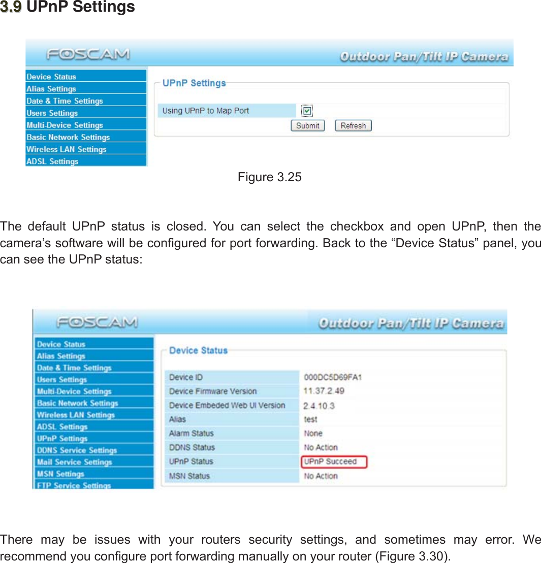 34wwww.foscam.coww.foscam.commShenzhenShenzhen FoscamFoscam IntelligentIntelligent TechnologyTechnology Co.,Co., LimitedLimitedTel:Tel: 8686 755755 26742674 56685668 Fax:Fax: 8686 755755 26742674 51685168 343.93.9 UPnP SettingsFigure 3.25The default UPnP status is closed. You can select the checkbox and open UPnP, then thecamera&rsquo;s software will be configured for port forwarding. Back to the &ldquo;Device Status&rdquo; panel, youcan see the UPnP status:There may be issues with your routers security settings, and sometimes may error. Werecommend you configure port forwarding manually on your router (Figure 3.30).