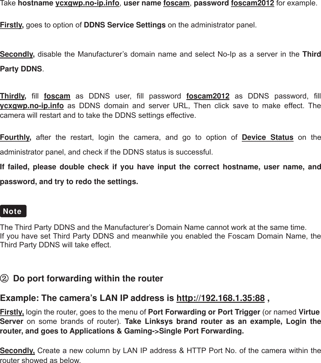 38wwww.foscam.coww.foscam.commShenzhenShenzhen FoscamFoscam IntelligentIntelligent TechnologyTechnology Co.,Co., LimitedLimitedTel:Tel: 8686 755755 26742674 56685668 Fax:Fax: 8686 755755 26742674 51685168 38Take hostname ycxgwp.no-ip.info,user name foscam,password foscam2012 for example.Firstly,goes to option of DDNS Service Settings on the administrator panel.Secondly,disable the Manufacturer&rsquo;s domain name and select No-Ip as a server in the ThirdParty DDNS.Thirdly,fill foscam as DDNS user, fill password foscam2012 as DDNS password, fillycxgwp.no-ip.info as DDNS domain and server URL, Then click save to make effect. Thecamera will restart and to take the DDNS settings effective.Fourthly,after the restart, login the camera, and go to option of Device Status on theadministrator panel, and check if the DDNS status is successful.If failed, please double check if you have input the correct hostname, user name, andpassword, and try to redo the settings.The Third Party DDNS and the Manufacturer&rsquo;s Domain Name cannot work at the same time.If you have set Third Party DDNS and meanwhile you enabled the Foscam Domain Name, theThird Party DDNS will take effect.②Do port forwarding within the routerExample: The camera&rsquo;s LAN IP address is http://192.168.1.35:88 ,Firstly, login the router, goes to the menu of Port Forwarding or Port Trigger (or named VirtueServer on some brands of router). Take Linksys brand router as an example, Login therouter, and goes to Applications &amp; Gaming->Single Port Forwarding.Secondly, Create a new column by LAN IP address &amp; HTTP Port No. of the camera within therouter showed as below.Note