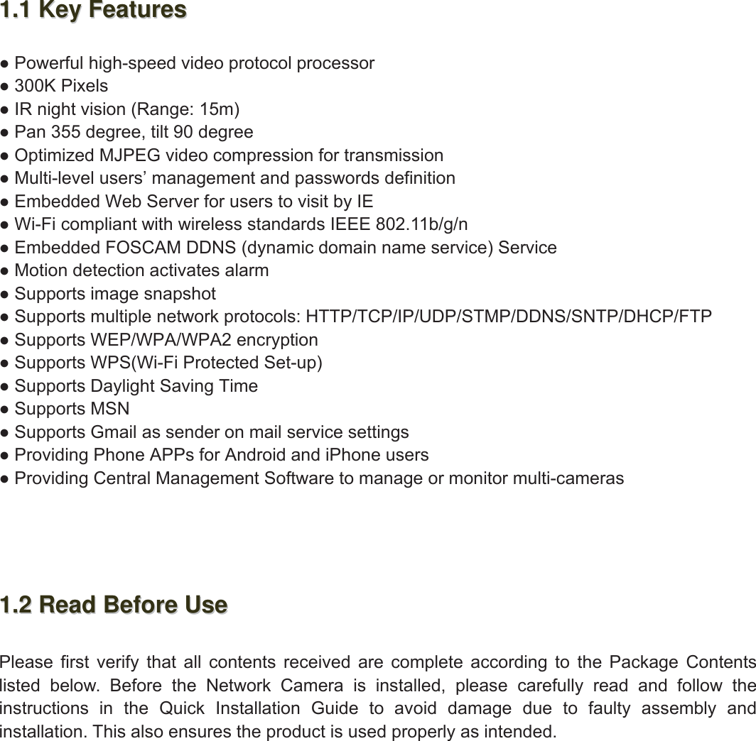 3wwww.foscam.coww.foscam.commShenzhenShenzhen FoscamFoscam IntelligentIntelligent TechnologyTechnology Co.,Co., LimitedLimitedTel:Tel: 8686 755755 26742674 56685668 Fax:Fax: 8686 755755 26742674 51685168 31.11.1 KeyKey FeaturesFeatures●Powerful high-speed video protocol processor●300K Pixels●IR night vision (Range: 15m)●Pan 355 degree, tilt 90 degree●Optimized MJPEG video compression for transmission●Multi-level users&rsquo; management and passwords definition●Embedded Web Server for users to visit by IE●Wi-Fi compliant with wireless standards IEEE 802.11b/g/n●Embedded FOSCAM DDNS (dynamic domain name service) Service●Motion detection activates alarm●Supports image snapshot●Supports multiple network protocols: HTTP/TCP/IP/UDP/STMP/DDNS/SNTP/DHCP/FTP●Supports WEP/WPA/WPA2 encryption●Supports WPS(Wi-Fi Protected Set-up)●Supports Daylight Saving Time●Supports MSN●Supports Gmail as sender on mail service settings●Providing Phone APPs for Android and iPhone users●Providing Central Management Software to manage or monitor multi-cameras1.21.2 ReadRead BeforeBefore UseUsePlease first verify that all contents received are complete according to the Package Contentslisted below. Before the Network Camera is installed, please carefully read and follow theinstructions in the Quick Installation Guide to avoid damage due to faulty assembly andinstallation. This also ensures the product is used properly as intended.