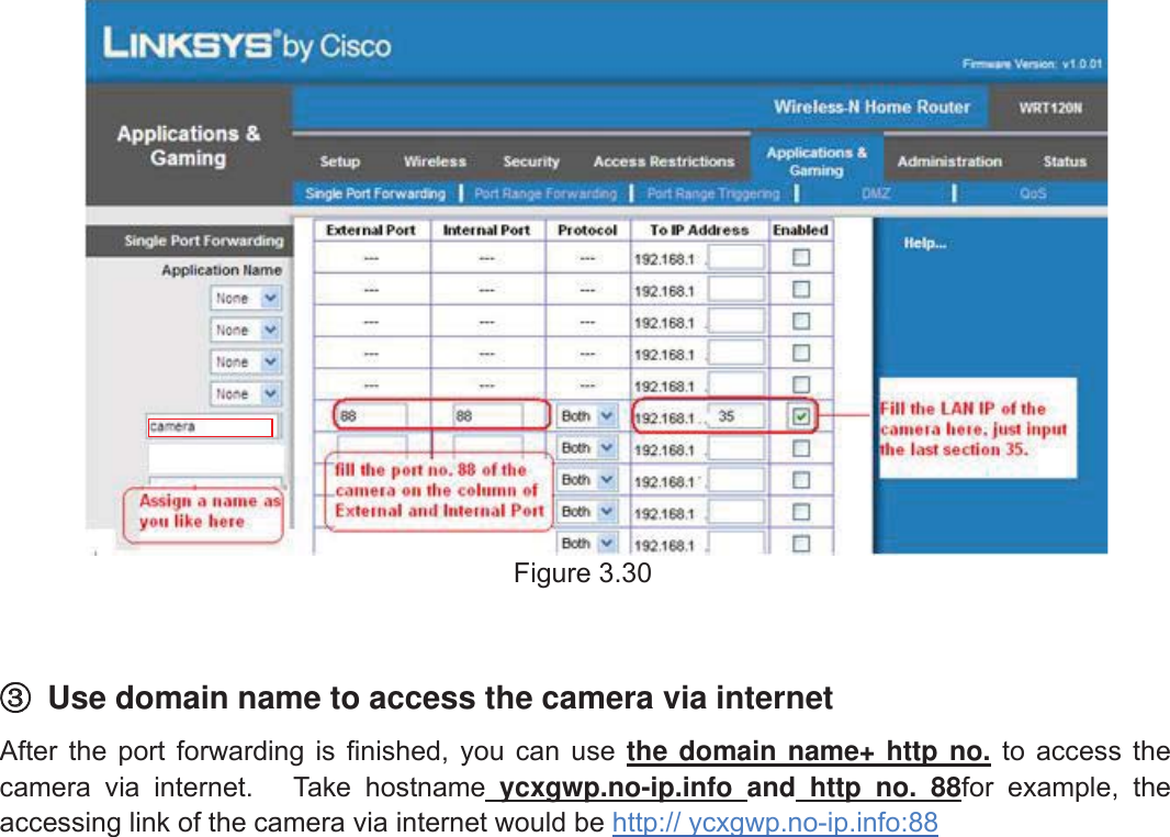 39wwww.foscam.coww.foscam.commShenzhenShenzhen FoscamFoscam IntelligentIntelligent TechnologyTechnology Co.,Co., LimitedLimitedTel:Tel: 8686 755755 26742674 56685668 Fax:Fax: 8686 755755 26742674 51685168 39Figure 3.30③③Use domain name to access the camera via internetAfter the port forwarding is finished, you can use the domain name+ http no. to access thecamera via internet. Take hostname ycxgwp.no-ip.info and http no. 88for example, theaccessing link of the camera via internet would be http:// ycxgwp.no-ip.info:88