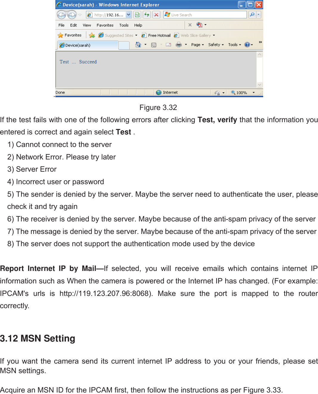 41wwww.foscam.coww.foscam.commShenzhenShenzhen FoscamFoscam IntelligentIntelligent TechnologyTechnology Co.,Co., LimitedLimitedTel:Tel: 8686 755755 26742674 56685668 Fax:Fax: 8686 755755 26742674 51685168 41.Figure 3.32If the test fails with one of the following errors after clicking Test, verify that the information youentered is correct and again select Test .1) Cannot connect to the server2) Network Error. Please try later3) Server Error4) Incorrect user or password5) The sender is denied by the server. Maybe the server need to authenticate the user, pleasecheck it and try again6) The receiver is denied by the server. Maybe because of the anti-spam privacy of the server7) The message is denied by the server. Maybe because of the anti-spam privacy of the server8) The server does not support the authentication mode used by the deviceReport Internet IP by Mail&mdash;If selected, you will receive emails which contains internet IPinformation such as When the camera is powered or the Internet IP has changed. (For example:IPCAM's urls is http://119.123.207.96:8068). Make sure the port is mapped to the routercorrectly.3.12 MSN SettingIf you want the camera send its current internet IP address to you or your friends, please setMSN settings.Acquire an MSN ID for the IPCAM first, then follow the instructions as per Figure 3.33.