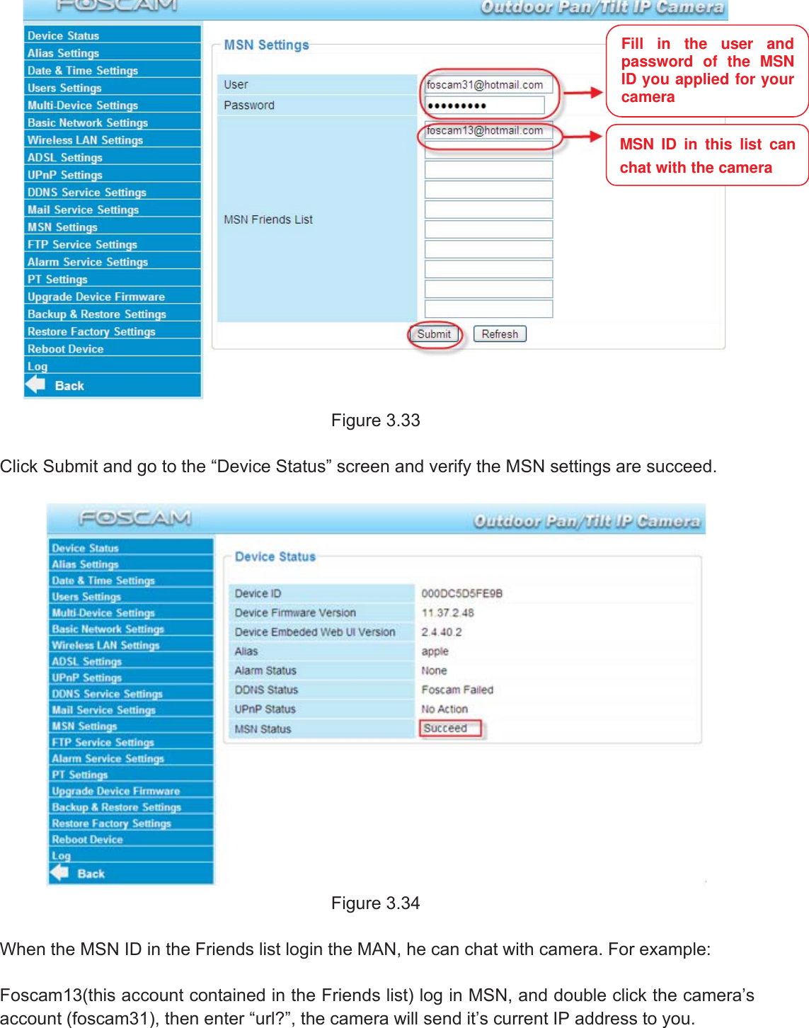 42wwww.foscam.coww.foscam.commShenzhenShenzhen FoscamFoscam IntelligentIntelligent TechnologyTechnology Co.,Co., LimitedLimitedTel:Tel: 8686 755755 26742674 56685668 Fax:Fax: 8686 755755 26742674 51685168 42Figure 3.33Click Submit and go to the &ldquo;Device Status&rdquo; screen and verify the MSN settings are succeed.Figure 3.34When the MSN ID in the Friends list login the MAN, he can chat with camera. For example:Foscam13(this account contained in the Friends list) log in MSN, and double click the camera&rsquo;saccount (foscam31), then enter &ldquo;url?&rdquo;, the camera will send it&rsquo;s current IP address to you.Fill in the user andpassword of the MSNID you applied for yourcameraMSN ID in this list canchat with the camera