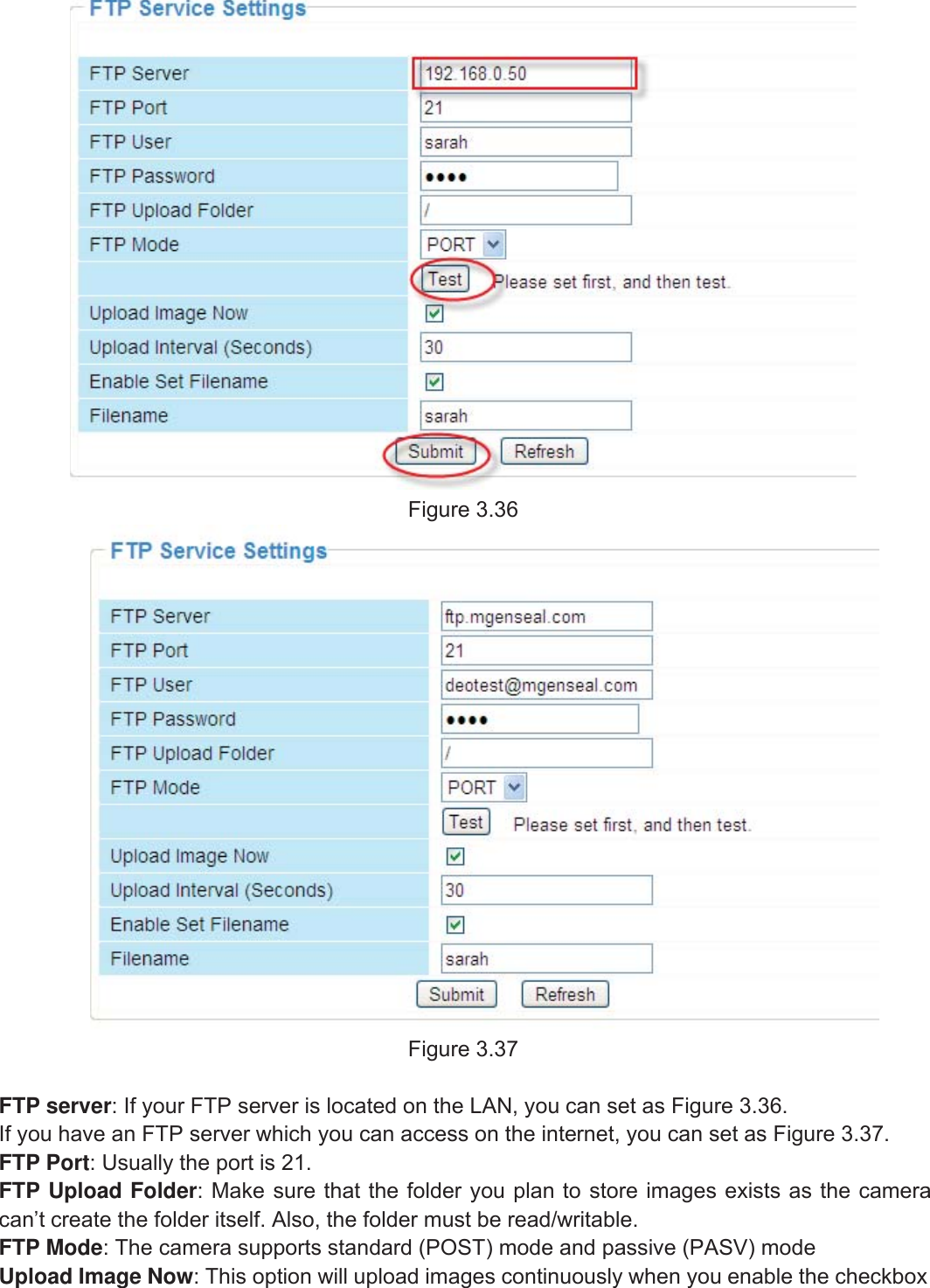 44wwww.foscam.coww.foscam.commShenzhenShenzhen FoscamFoscam IntelligentIntelligent TechnologyTechnology Co.,Co., LimitedLimitedTel:Tel: 8686 755755 26742674 56685668 Fax:Fax: 8686 755755 26742674 51685168 44Figure 3.36Figure 3.37FTP server: If your FTP server is located on the LAN, you can set as Figure 3.36.If you have an FTP server which you can access on the internet, you can set as Figure 3.37.FTP Port: Usually the port is 21.FTP Upload Folder: Make sure that the folder you plan to store images exists as the cameracan&rsquo;t create the folder itself. Also, the folder must be read/writable.FTP Mode: The camera supports standard (POST) mode and passive (PASV) modeUpload Image Now: This option will upload images continuously when you enable the checkbox