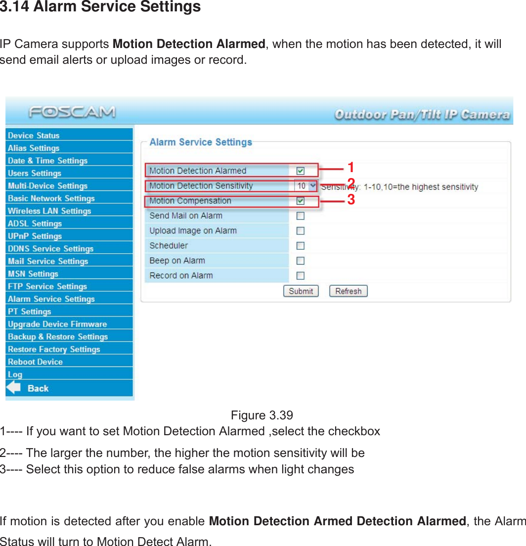 46wwww.foscam.coww.foscam.commShenzhenShenzhen FoscamFoscam IntelligentIntelligent TechnologyTechnology Co.,Co., LimitedLimitedTel:Tel: 8686 755755 26742674 56685668 Fax:Fax: 8686 755755 26742674 51685168 463.14 Alarm Service SettingsIP Camera supports Motion Detection Alarmed, when the motion has been detected, it willsend email alerts or upload images or record.Figure 3.391---- If you want to set Motion Detection Alarmed ,select the checkbox2---- The larger the number, the higher the motion sensitivity will be3---- Select this option to reduce false alarms when light changesIf motion is detected after you enable Motion Detection Armed Detection Alarmed, the AlarmStatus will turn to Motion Detect Alarm.123