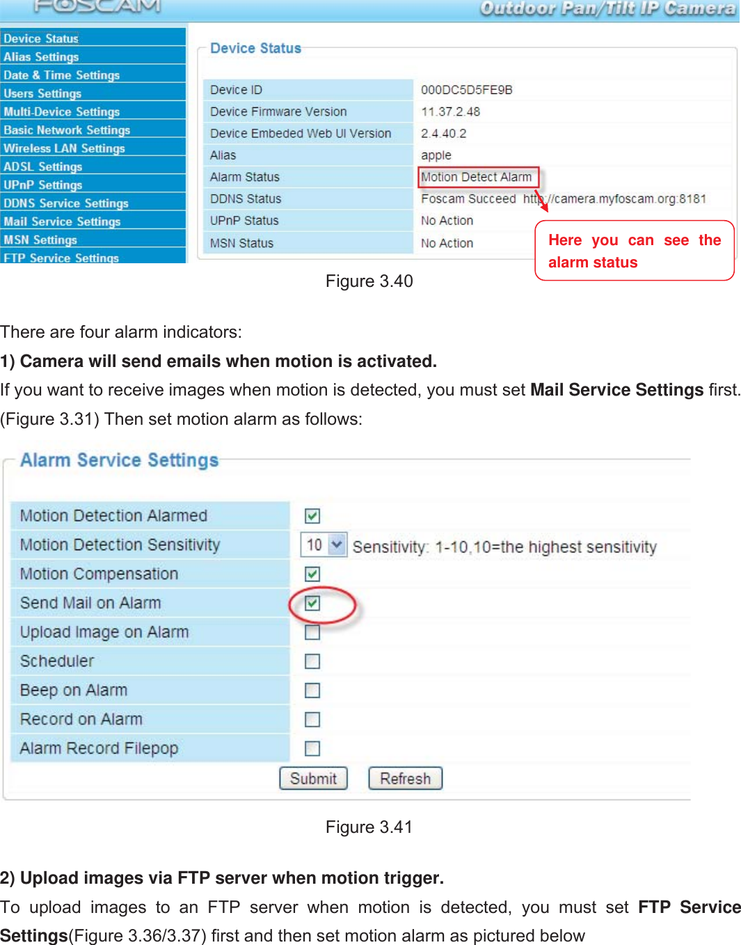 47wwww.foscam.coww.foscam.commShenzhenShenzhen FoscamFoscam IntelligentIntelligent TechnologyTechnology Co.,Co., LimitedLimitedTel:Tel: 8686 755755 26742674 56685668 Fax:Fax: 8686 755755 26742674 51685168 47Figure 3.40There are four alarm indicators:1) Camera will send emails when motion is activated.If you want to receive images when motion is detected, you must set Mail Service Settings first.(Figure 3.31) Then set motion alarm as follows:Figure 3.412) Upload images via FTP server when motion trigger.To upload images to an FTP server when motion is detected, you must set FTP ServiceSettings(Figure 3.36/3.37) first and then set motion alarm as pictured belowHere you can see thealarm status