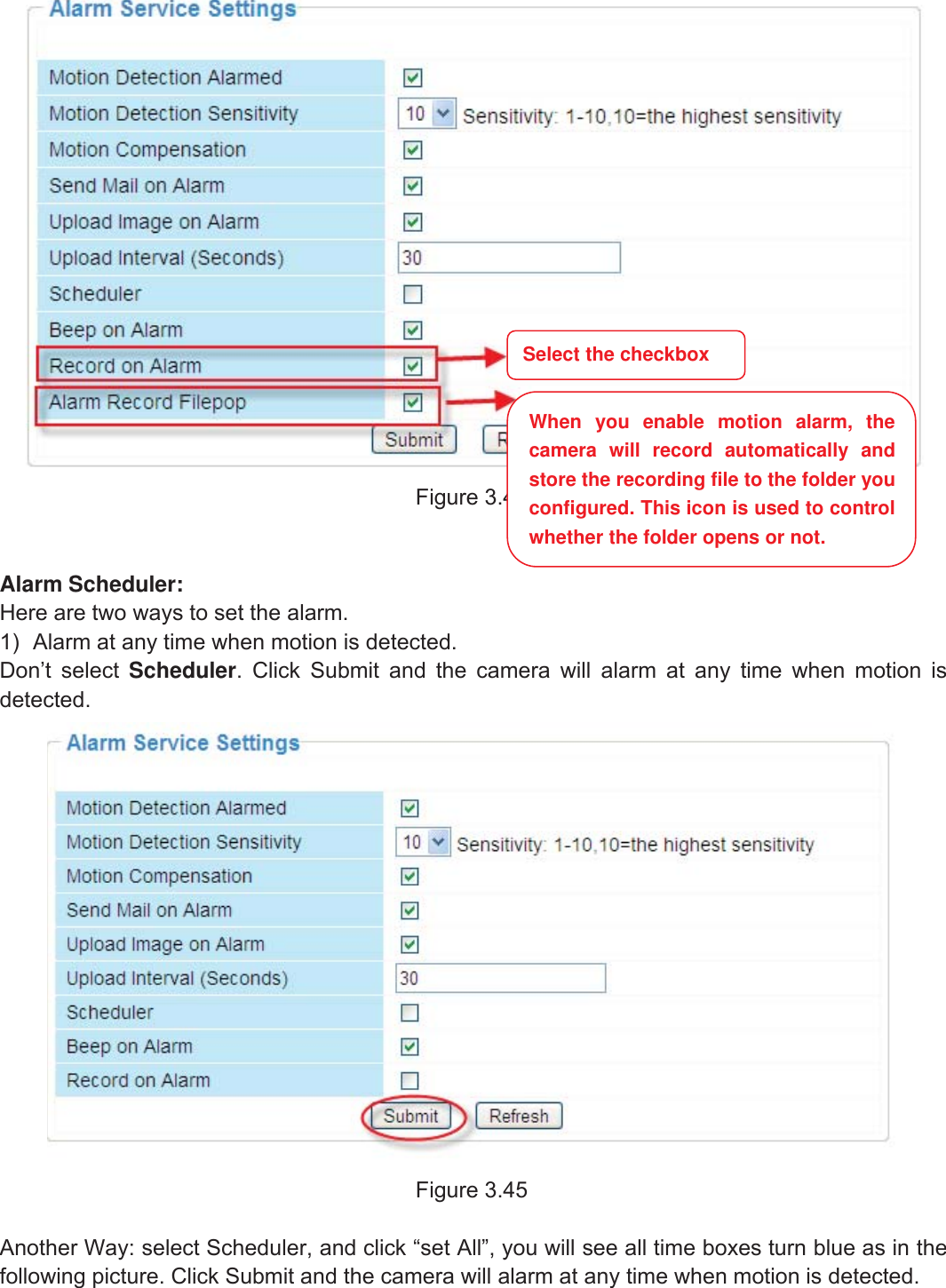 49wwww.foscam.coww.foscam.commShenzhenShenzhen FoscamFoscam IntelligentIntelligent TechnologyTechnology Co.,Co., LimitedLimitedTel:Tel: 8686 755755 26742674 56685668 Fax:Fax: 8686 755755 26742674 51685168 49Figure 3.44Alarm Scheduler:Here are two ways to set the alarm.1) Alarm at any time when motion is detected.Don&rsquo;t select Scheduler. Click Submit and the camera will alarm at any time when motion isdetected.Figure 3.45Another Way: select Scheduler, and click &ldquo;set All&rdquo;, you will see all time boxes turn blue as in thefollowing picture. Click Submit and the camera will alarm at any time when motion is detected.Select the checkboxWhen you enable motion alarm, thecamera will record automatically andstore the recording file to the folder youconfigured. This icon is used to controlwhether the folder opens or not.