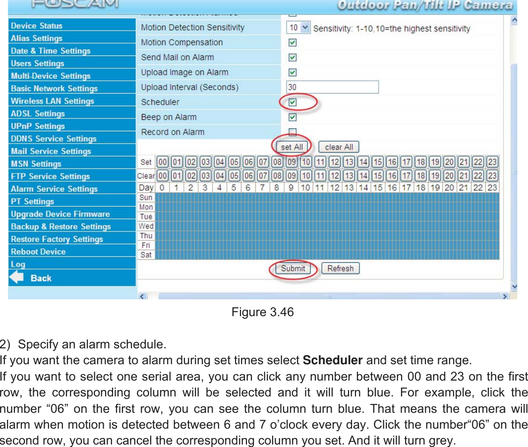 50wwww.foscam.coww.foscam.commShenzhenShenzhen FoscamFoscam IntelligentIntelligent TechnologyTechnology Co.,Co., LimitedLimitedTel:Tel: 8686 755755 26742674 56685668 Fax:Fax: 8686 755755 26742674 51685168 50Figure 3.462) Specify an alarm schedule.If you want the camera to alarm during set times select Scheduler and set time range.If you want to select one serial area, you can click any number between 00 and 23 on the firstrow, the corresponding column will be selected and it will turn blue. For example, click thenumber &ldquo;06&rdquo; on the first row, you can see the column turn blue. That means the camera willalarm when motion is detected between 6 and 7 o&rsquo;clock every day. Click the number&ldquo;06&rdquo; on thesecond row, you can cancel the corresponding column you set. And it will turn grey.