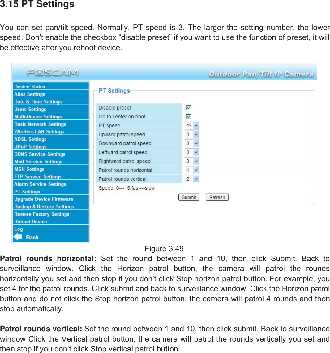 52wwww.foscam.coww.foscam.commShenzhenShenzhen FoscamFoscam IntelligentIntelligent TechnologyTechnology Co.,Co., LimitedLimitedTel:Tel: 8686 755755 26742674 56685668 Fax:Fax: 8686 755755 26742674 51685168 523.15 PT SettingsYou can set pan/tilt speed. Normally, PT speed is 3. The larger the setting number, the lowerspeed. Don&rsquo;t enable the checkbox &ldquo;disable preset&rdquo; if you want to use the function of preset, it willbe effective after you reboot device.Figure 3.49Patrol rounds horizontal: Set the round between 1 and 10, then click Submit. Back tosurveillance window. Click the Horizon patrol button, the camera will patrol the roundshorizontally you set and then stop if you don&rsquo;t click Stop horizon patrol button. For example, youset 4 for the patrol rounds. Click submit and back to surveillance window. Click the Horizon patrolbutton and do not click the Stop horizon patrol button, the camera will patrol 4 rounds and thenstop automatically.Patrol rounds vertical: Set the round between 1 and 10, then click submit. Back to surveillancewindow Click the Vertical patrol button, the camera will patrol the rounds vertically you set andthen stop if you don&rsquo;t click Stop vertical patrol button.