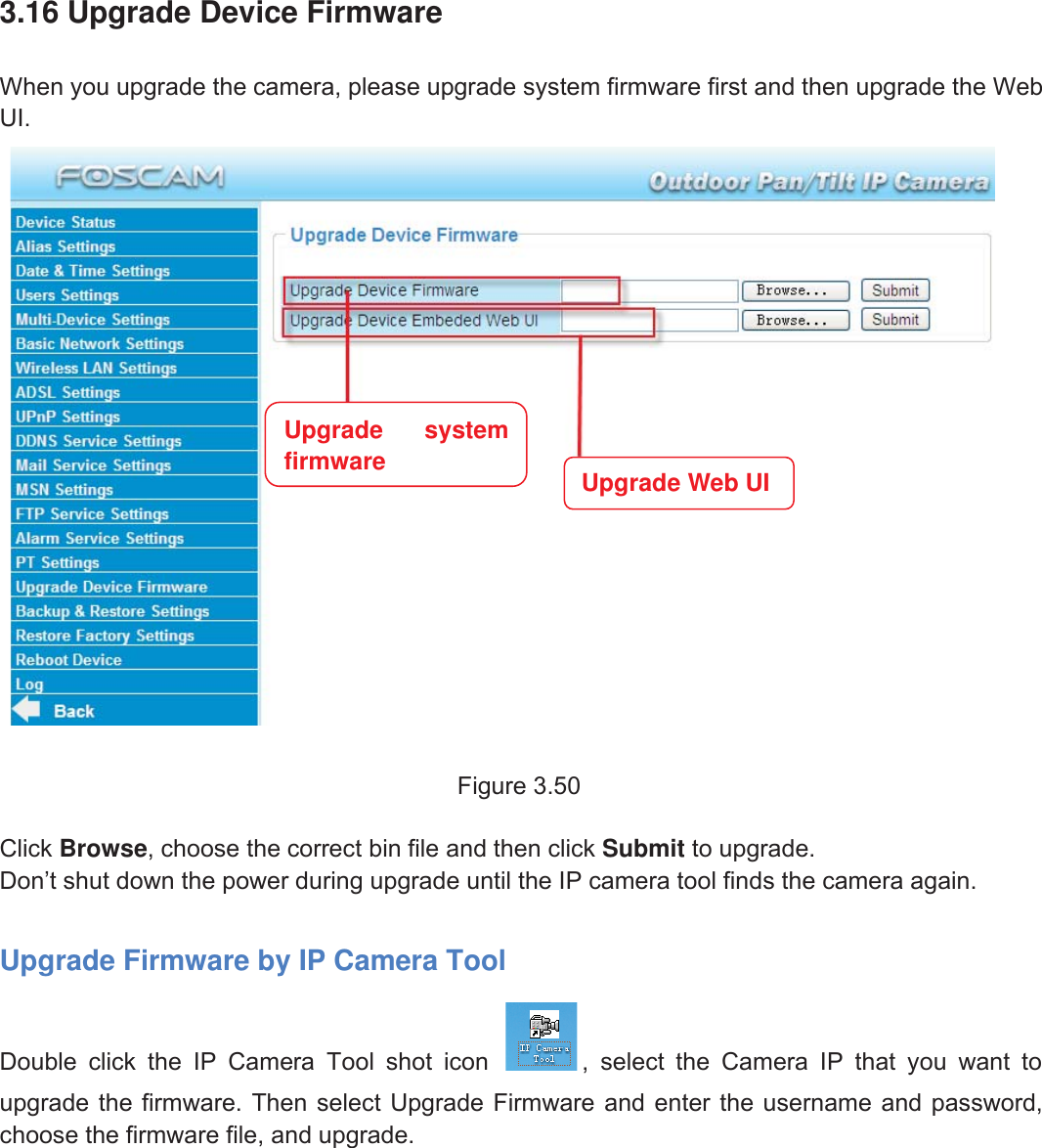 53wwww.foscam.coww.foscam.commShenzhenShenzhen FoscamFoscam IntelligentIntelligent TechnologyTechnology Co.,Co., LimitedLimitedTel:Tel: 8686 755755 26742674 56685668 Fax:Fax: 8686 755755 26742674 51685168 533.16 Upgrade Device FirmwareWhen you upgrade the camera, please upgrade system firmware first and then upgrade the WebUI.Figure 3.50Click Browse, choose the correct bin file and then click Submit to upgrade.Don&rsquo;t shut down the power during upgrade until the IP camera tool finds the camera again.Upgrade Firmware by IP Camera ToolDouble click the IP Camera Tool shot icon , select the Camera IP that you want toupgrade the firmware. Then select Upgrade Firmware and enter the username and password,choose the firmware file, and upgrade.Upgrade systemfirmware Upgrade Web UI