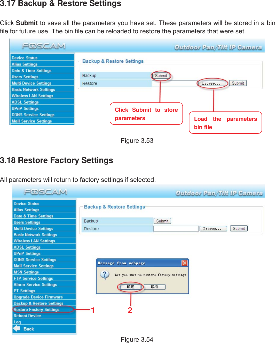 55wwww.foscam.coww.foscam.commShenzhenShenzhen FoscamFoscam IntelligentIntelligent TechnologyTechnology Co.,Co., LimitedLimitedTel:Tel: 8686 755755 26742674 56685668 Fax:Fax: 8686 755755 26742674 51685168 553.17 Backup &amp; Restore SettingsClick Submit to save all the parameters you have set. These parameters will be stored in a binfile for future use. The bin file can be reloaded to restore the parameters that were set.Figure 3.533.18 Restore Factory SettingsAll parameters will return to factory settings if selected.Figure 3.5412Click Submit to storeparameters Load the parametersbin file