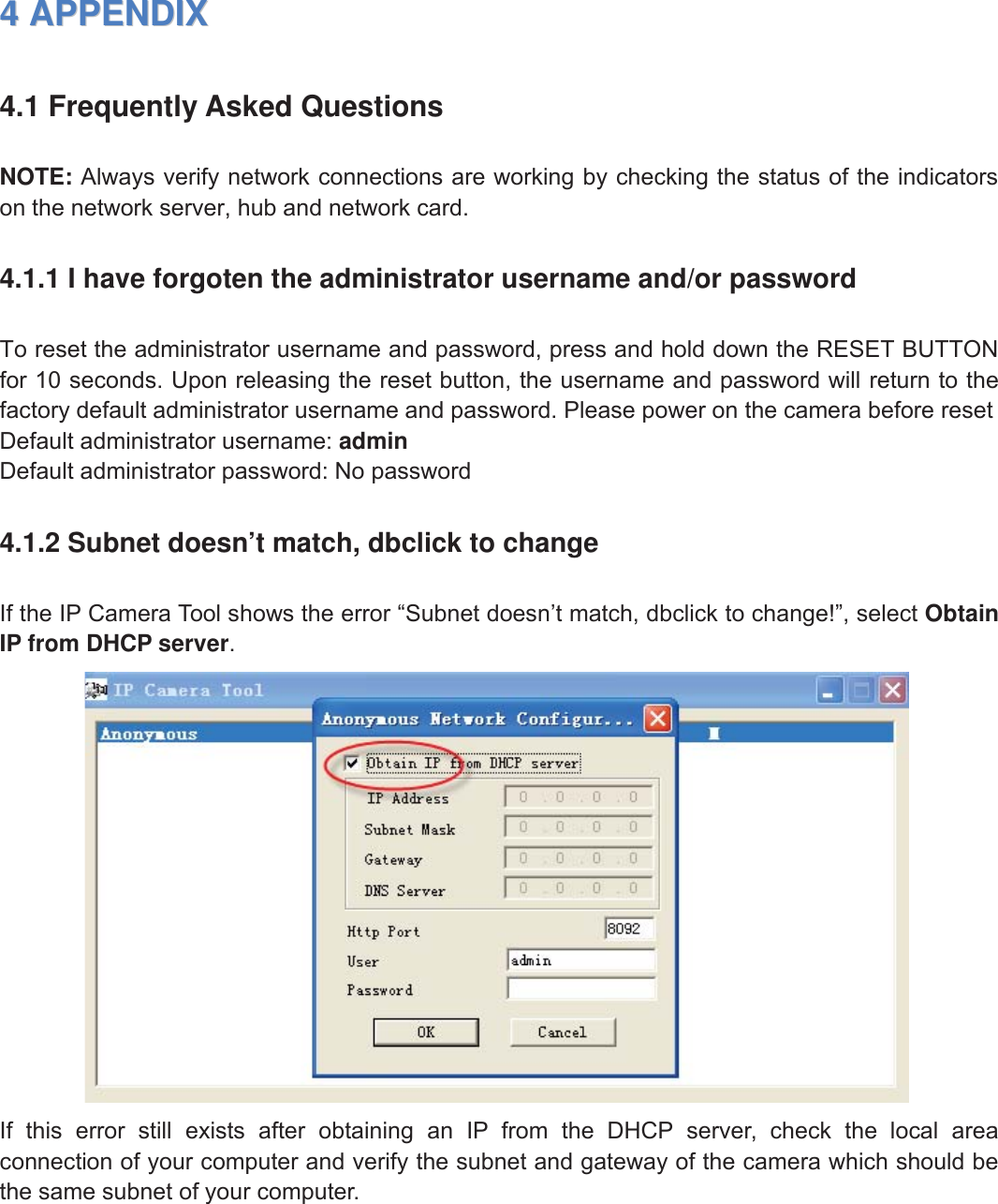 57wwww.foscam.coww.foscam.commShenzhenShenzhen FoscamFoscam IntelligentIntelligent TechnologyTechnology Co.,Co., LimitedLimitedTel:Tel: 8686 755755 26742674 56685668 Fax:Fax: 8686 755755 26742674 51685168 5744APPENDIXAPPENDIX4.1 Frequently Asked QuestionsNOTE: Always verify network connections are working by checking the status of the indicatorson the network server, hub and network card.4.1.1 I have forgoten the administrator username and/or passwordTo reset the administrator username and password, press and hold down the RESET BUTTONfor 10 seconds. Upon releasing the reset button, the username and password will return to thefactory default administrator username and password. Please power on the camera before resetDefault administrator username: adminDefault administrator password: No password4.1.2 Subnet doesn&rsquo;t match, dbclick to changeIf the IP Camera Tool shows the error &ldquo;Subnet doesn&rsquo;t match, dbclick to change!&rdquo;, select ObtainIP from DHCP server.If this error still exists after obtaining an IP from the DHCP server, check the local areaconnection of your computer and verify the subnet and gateway of the camera which should bethe same subnet of your computer.