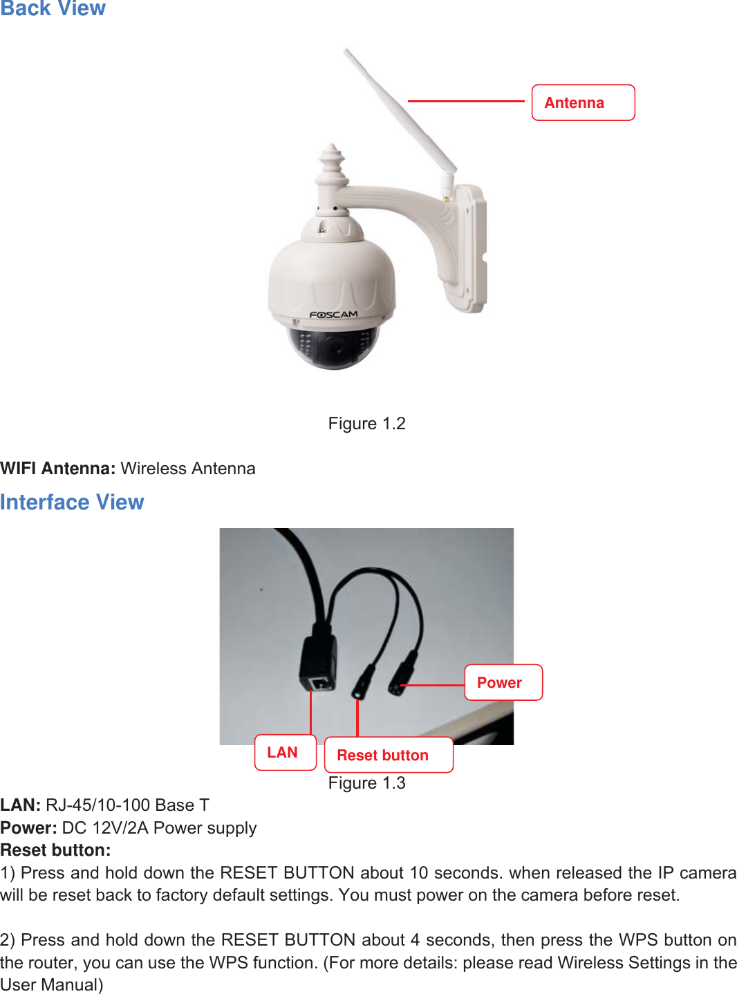 5wwww.foscam.coww.foscam.commShenzhenShenzhen FoscamFoscam IntelligentIntelligent TechnologyTechnology Co.,Co., LimitedLimitedTel:Tel: 8686 755755 26742674 56685668 Fax:Fax: 8686 755755 26742674 51685168 5Back ViewFigure 1.2WIFI Antenna: Wireless AntennaInterface ViewFigure 1.3LAN: RJ-45/10-100 Base TPower: DC 12V/2A Power supplyReset button:1) Press and hold down the RESET BUTTON about 10 seconds. when released the IP camerawill be reset back to factory default settings. You must power on the camera before reset.2) Press and hold down the RESET BUTTON about 4 seconds, then press the WPS button onthe router, you can use the WPS function. (For more details: please read Wireless Settings in theUser Manual)AntennaPowerLAN Reset button
