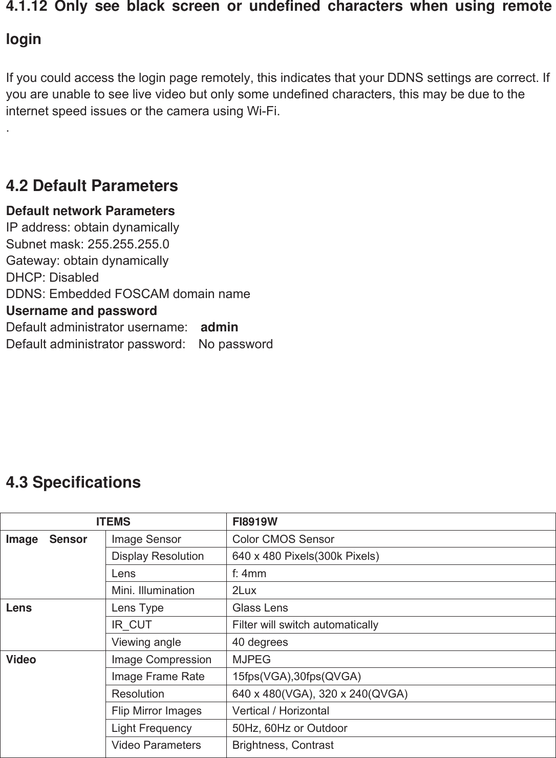 61wwww.foscam.coww.foscam.commShenzhenShenzhen FoscamFoscam IntelligentIntelligent TechnologyTechnology Co.,Co., LimitedLimitedTel:Tel: 8686 755755 26742674 56685668 Fax:Fax: 8686 755755 26742674 51685168 614.1.12 Only see black screen or undefined characters when using remoteloginIf you could access the login page remotely, this indicates that your DDNS settings are correct. Ifyou are unable to see live video but only some undefined characters, this may be due to theinternet speed issues or the camera using Wi-Fi..4.2 Default ParametersDefault network ParametersIP address: obtain dynamicallySubnet mask: 255.255.255.0Gateway: obtain dynamicallyDHCP: DisabledDDNS: Embedded FOSCAM domain nameUsername and passwordDefault administrator username: adminDefault administrator password: No password4.3 SpecificationsITEMS FI8919WImage Sensor Image Sensor Color CMOS SensorDisplay Resolution 640 x 480 Pixels(300k Pixels)Lens f: 4mmMini. Illumination 2LuxLens Lens Type Glass LensIR_CUT Filter will switch automaticallyViewing angle 40 degreesVideo Image Compression MJPEGImage Frame Rate 15fps(VGA),30fps(QVGA)Resolution 640 x 480(VGA), 320 x 240(QVGA)Flip Mirror Images Vertical / HorizontalLight Frequency 50Hz, 60Hz or OutdoorVideo Parameters Brightness, Contrast
