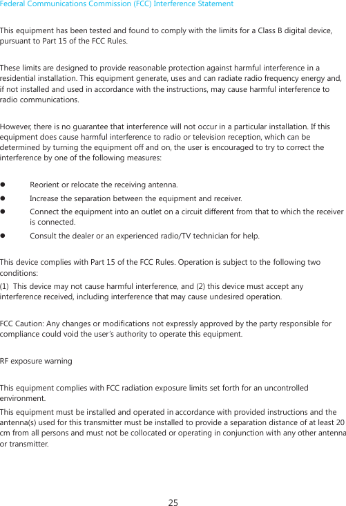 25 Federal Communications Commission (FCC) Interference Statement   This equipment has been tested and found to comply with the limits for a Class B digital device, pursuant to Part 15 of the FCC Rules.    These limits are designed to provide reasonable protection against harmful interference in a residential installation. This equipment generate, uses and can radiate radio frequency energy and, if not installed and used in accordance with the instructions, may cause harmful interference to radio communications.   However, there is no guarantee that interference will not occur in a particular installation. If this equipment does cause harmful interference to radio or television reception, which can be determined by turning the equipment off and on, the user is encouraged to try to correct the interference by one of the following measures:    z Reorient or relocate the receiving antenna.  z Increase the separation between the equipment and receiver.  z Connect the equipment into an outlet on a circuit different from that to which the receiver is connected.  z Consult the dealer or an experienced radio/TV technician for help.    This device complies with Part 15 of the FCC Rules. Operation is subject to the following two conditions:  (1)  This device may not cause harmful interference, and (2) this device must accept any interference received, including interference that may cause undesired operation.  FCC Caution: Any changes or modifications not expressly approved by the party responsible for compliance could void the user&rsquo;s authority to operate this equipment.    RF exposure warning    This equipment complies with FCC radiation exposure limits set forth for an uncontrolled environment.  This equipment must be installed and operated in accordance with provided instructions and the antenna(s) used for this transmitter must be installed to provide a separation distance of at least 20 cm from all persons and must not be collocated or operating in conjunction with any other antenna or transmitter.       