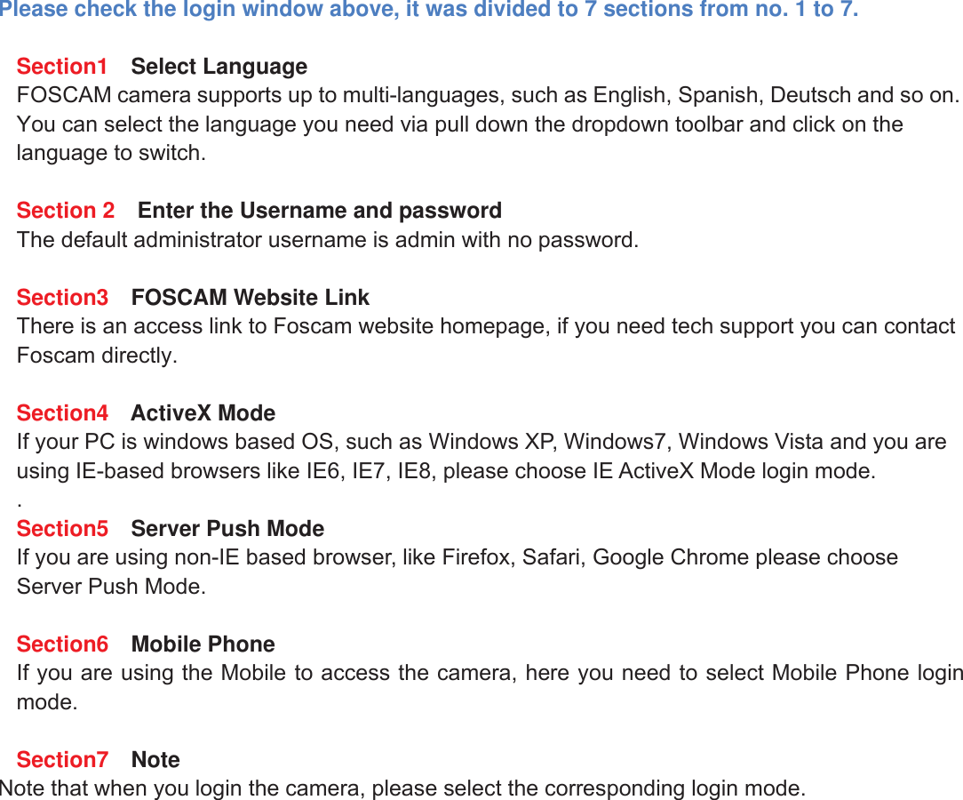 8wwww.foscam.coww.foscam.commShenzhenShenzhen FoscamFoscam IntelligentIntelligent TechnologyTechnology Co.,Co., LimitedLimitedTel:Tel: 8686 755755 26742674 56685668 Fax:Fax: 8686 755755 26742674 51685168 8Please check the login window above, it was divided to 7 sections from no. 1 to 7.Section1 Select LanguageFOSCAM camera supports up to multi-languages, such as English, Spanish, Deutsch and so on.You can select the language you need via pull down the dropdown toolbar and click on thelanguage to switch.Section 2 Enter the Username and passwordThe default administrator username is admin with no password.Section3 FOSCAM Website LinkThere is an access link to Foscam website homepage, if you need tech support you can contactFoscam directly.Section4 ActiveX ModeIf your PC is windows based OS, such as Windows XP, Windows7, Windows Vista and you areusing IE-based browsers like IE6, IE7, IE8, please choose IE ActiveX Mode login mode..Section5 Server Push ModeIf you are using non-IE based browser, like Firefox, Safari, Google Chrome please chooseServer Push Mode.Section6 Mobile PhoneIf you are using the Mobile to access the camera, here you need to select Mobile Phone loginmode.Section7 NoteNote that when you login the camera, please select the corresponding login mode.