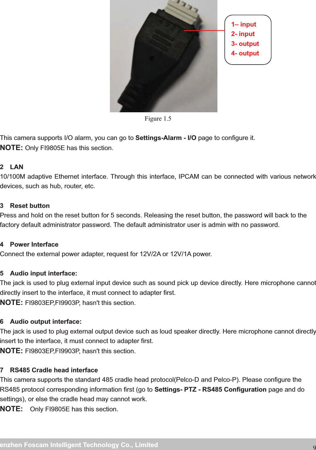                                                     wwwwww..ffoossccaamm..ccoommSShheennzzhheennFFoossccaammIInntteelllliiggeennttTTeecchhnnoollooggyyCCoo..,,LLiimmiitteeddTTeell::88667755552266774455666688FFaaxx::886677555522667744551166889 Figure 1.5  This camera supports I/O alarm, you can go to Settings-Alarm - I/O page to configure it. NOTE: Only FI9805E has this section.  2  LAN 10/100M adaptive Ethernet interface. Through this interface, IPCAM can be connected with various network devices, such as hub, router, etc.  3  Reset button  Press and hold on the reset button for 5 seconds. Releasing the reset button, the password will back to the factory default administrator password. The default administrator user is admin with no password.    4  Power Interface  Connect the external power adapter, request for 12V/2A or 12V/1A power.  5  Audio input interface: The jack is used to plug external input device such as sound pick up device directly. Here microphone cannot directly insert to the interface, it must connect to adapter first. NOTE: FI9803EP,FI9903P, hasn't this section.  6  Audio output interface: The jack is used to plug external output device such as loud speaker directly. Here microphone cannot directly insert to the interface, it must connect to adapter first. NOTE: FI9803EP,FI9903P, hasn't this section.  7    RS485 Cradle head interface This camera supports the standard 485 cradle head protocol(Pelco-D and Pelco-P). Please configure the RS485 protocol corresponding information first (go to Settings- PTZ - RS485 Configuration page and do settings), or else the cradle head may cannot work. NOTE:  Only FI9805E has this section.  1&ndash; input 2- input 3- output 4- output 