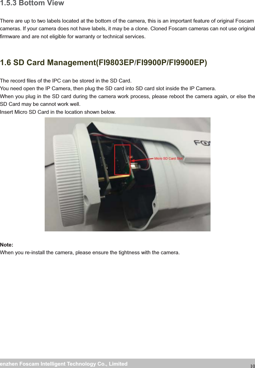                                                     wwwwww..ffoossccaamm..ccoommSShheennzzhheennFFoossccaammIInntteelllliiggeennttTTeecchhnnoollooggyyCCoo..,,LLiimmiitteeddTTeell::88667755552266774455666688FFaaxx::88667755552266774455116688101.5.3 Bottom View There are up to two labels located at the bottom of the camera, this is an important feature of original Foscam cameras. If your camera does not have labels, it may be a clone. Cloned Foscam cameras can not use original firmware and are not eligible for warranty or technical services.                   1.6 SD Card Management(FI9803EP/FI9900P/FI9900EP) The record files of the IPC can be stored in the SD Card.   You need open the IP Camera, then plug the SD card into SD card slot inside the IP Camera. When you plug in the SD card during the camera work process, please reboot the camera again, or else the SD Card may be cannot work well. Insert Micro SD Card in the location shown below.    Note: When you re-install the camera, please ensure the tightness with the camera. 