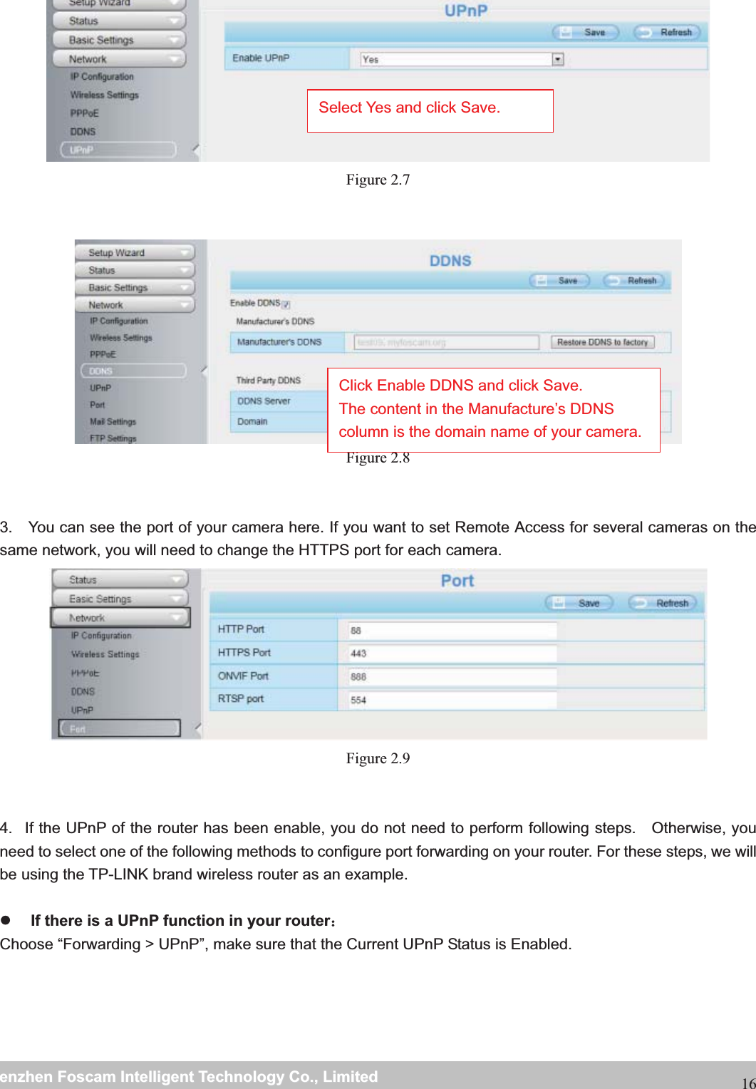                                                     wwwwww..ffoossccaamm..ccoommSShheennzzhheennFFoossccaammIInntteelllliiggeennttTTeecchhnnoollooggyyCCoo..,,LLiimmiitteeddTTeell::88667755552266774455666688FFaaxx::8866775555226677445511668816 Figure 2.7    Figure 2.8   3.    You can see the port of your camera here. If you want to set Remote Access for several cameras on the same network, you will need to change the HTTPS port for each camera.  Figure 2.9   4.   If the UPnP of the router has been enable, you do not need to perform following steps.   Otherwise, you need to select one of the following methods to configure port forwarding on your router. For these steps, we will be using the TP-LINK brand wireless router as an example.    z If there is a UPnP function in your router˖Choose &ldquo;Forwarding > UPnP&rdquo;, make sure that the Current UPnP Status is Enabled.  Select Yes and click Save. Click Enable DDNS and click Save. The content in the Manufacture&rsquo;s DDNS column is the domain name of your camera. 
