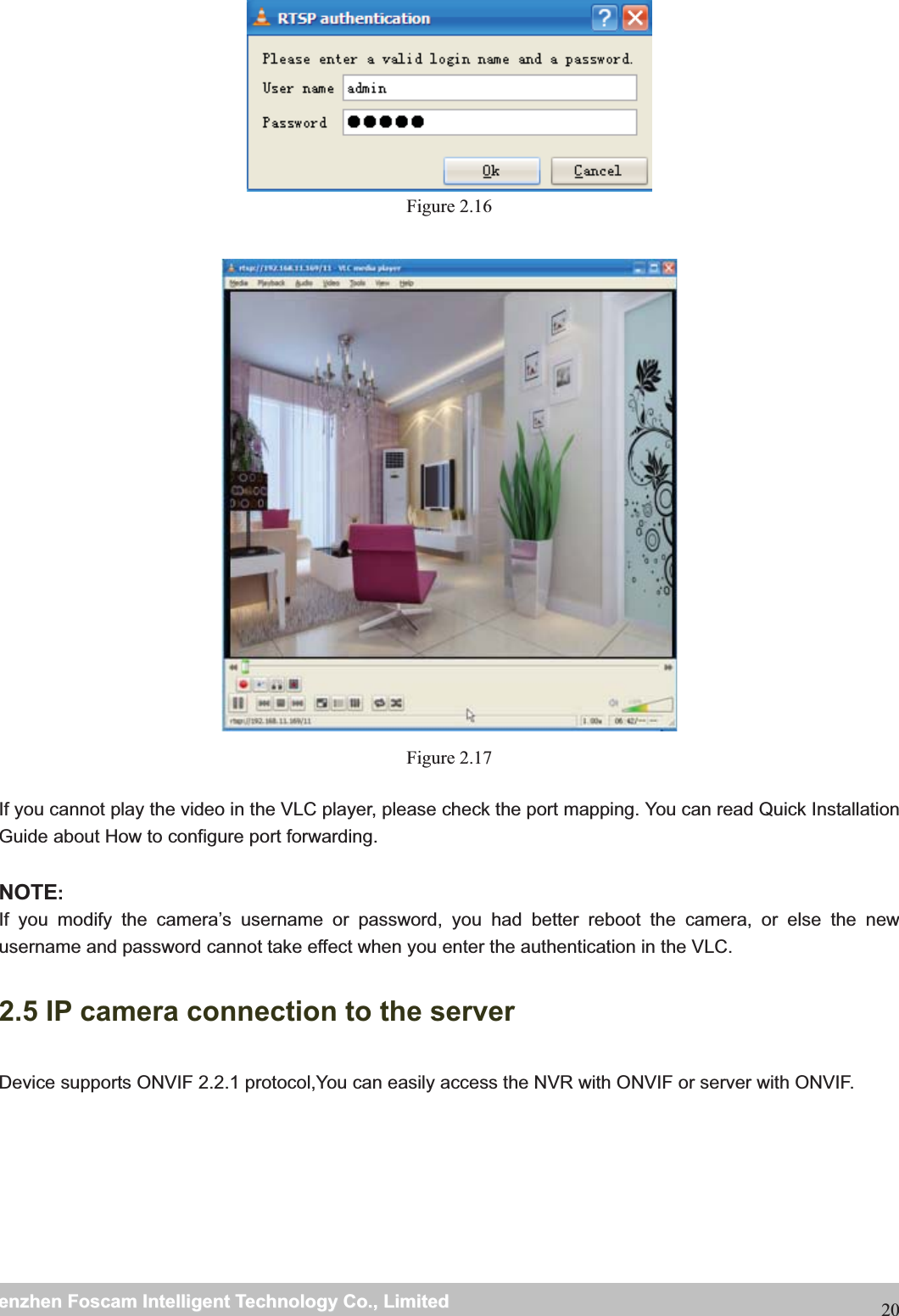                                                     wwwwww..ffoossccaamm..ccoommSShheennzzhheennFFoossccaammIInntteelllliiggeennttTTeecchhnnoollooggyyCCoo..,,LLiimmiitteeddTTeell::88667755552266774455666688FFaaxx::8866775555226677445511668820 Figure 2.16   Figure 2.17  If you cannot play the video in the VLC player, please check the port mapping. You can read Quick Installation Guide about How to configure port forwarding.  NOTE:If you modify the camera&rsquo;s username or password, you had better reboot the camera, or else the new username and password cannot take effect when you enter the authentication in the VLC. 2.5 IP camera connection to the server Device supports ONVIF 2.2.1 protocol,You can easily access the NVR with ONVIF or server with ONVIF. 