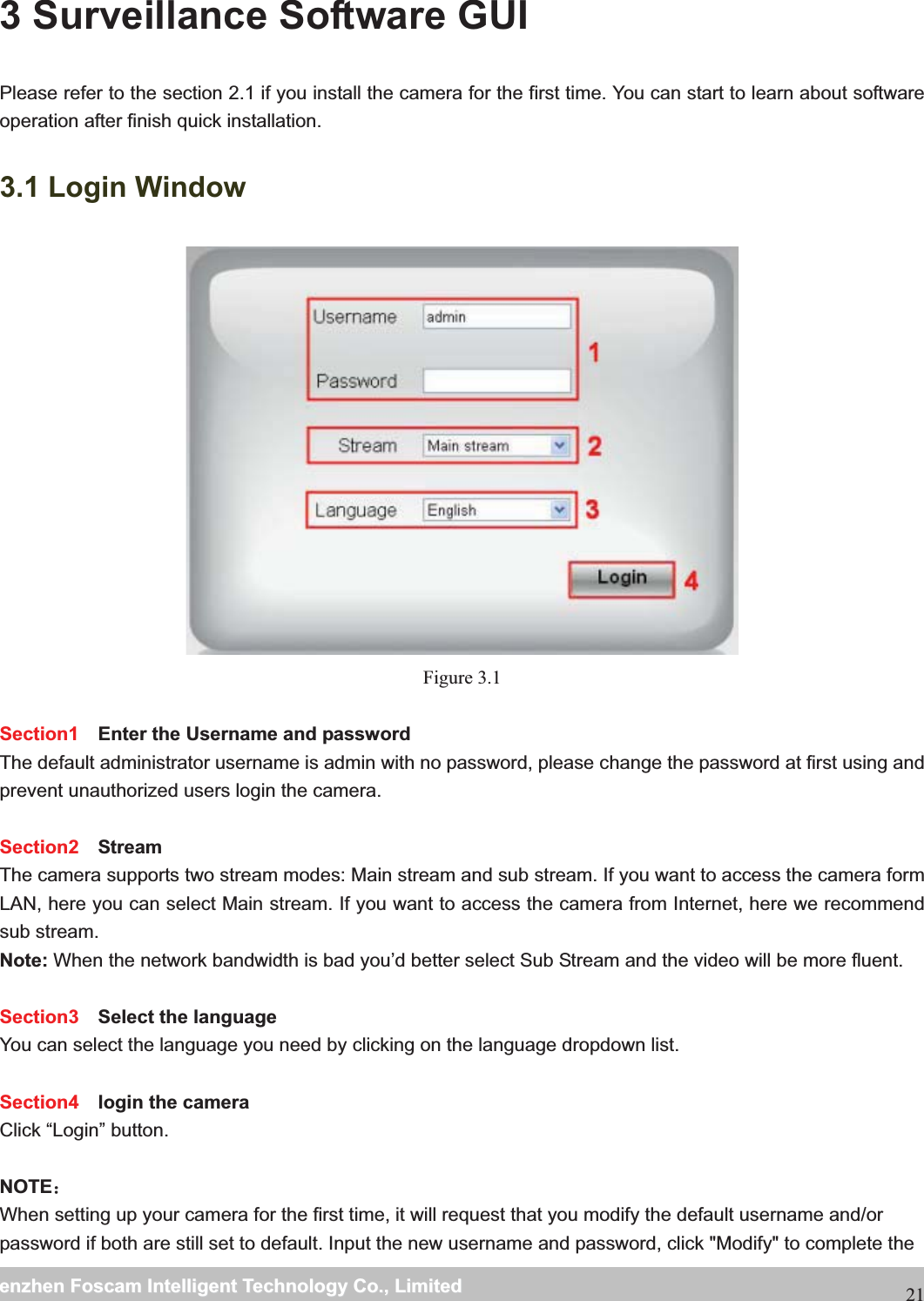                                                     wwwwww..ffoossccaamm..ccoommSShheennzzhheennFFoossccaammIInntteelllliiggeennttTTeecchhnnoollooggyyCCoo..,,LLiimmiitteeddTTeell::88667755552266774455666688FFaaxx::88667755552266774455116688213 Surveillance Software GUI Please refer to the section 2.1 if you install the camera for the first time. You can start to learn about software operation after finish quick installation. 3.1 Login Window  Figure 3.1 Section1  Enter the Username and password The default administrator username is admin with no password, please change the password at first using and prevent unauthorized users login the camera.      Section2  Stream The camera supports two stream modes: Main stream and sub stream. If you want to access the camera form LAN, here you can select Main stream. If you want to access the camera from Internet, here we recommend sub stream.   Note: When the network bandwidth is bad you&rsquo;d better select Sub Stream and the video will be more fluent.  Section3  Select the language You can select the language you need by clicking on the language dropdown list.  Section4  login the cameraClick &ldquo;Login&rdquo; button.  NOTE˖When setting up your camera for the first time, it will request that you modify the default username and/or password if both are still set to default. Input the new username and password, click "Modify" to complete the 