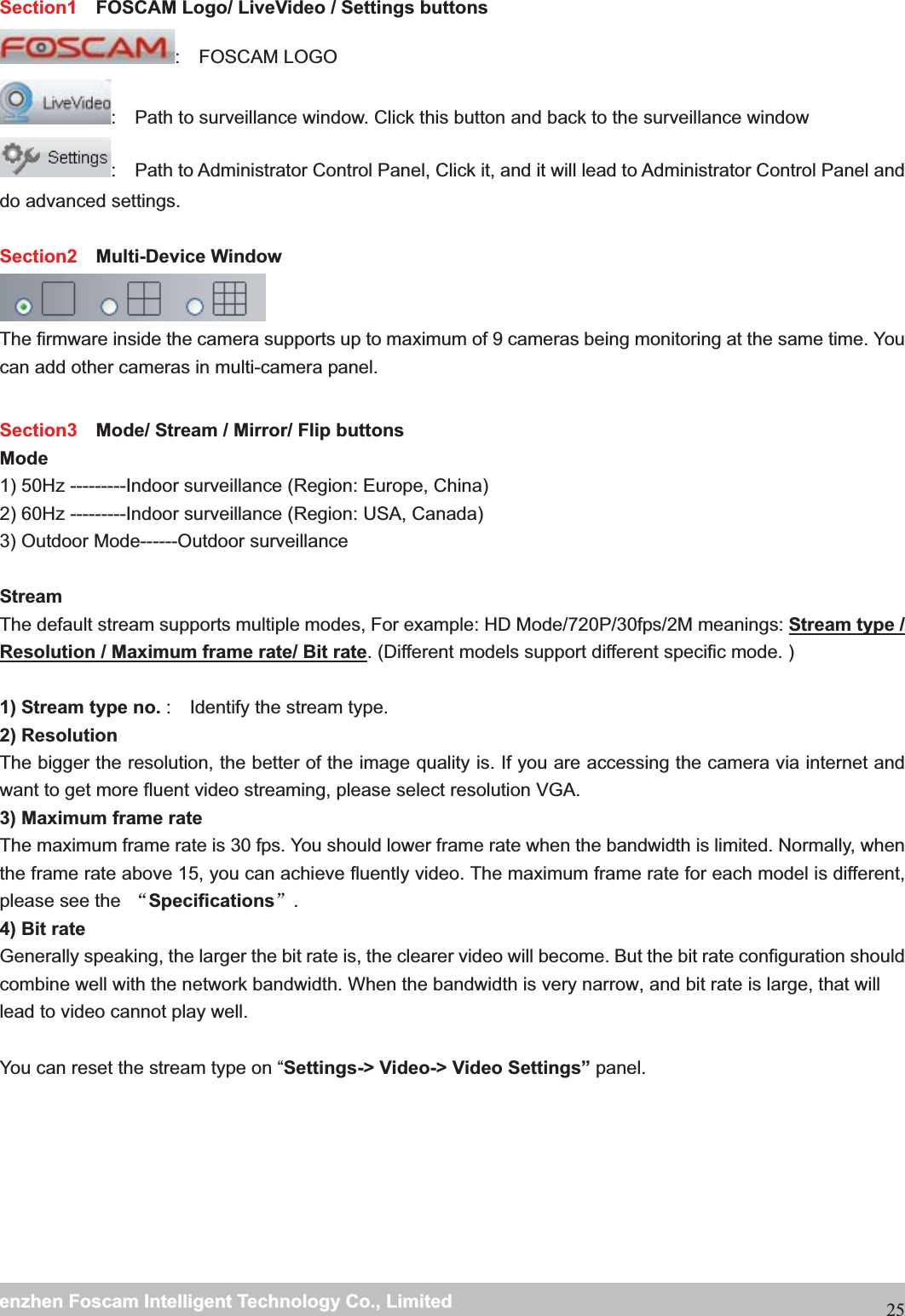                                                     wwwwww..ffoossccaamm..ccoommSShheennzzhheennFFoossccaammIInntteelllliiggeennttTTeecchhnnoollooggyyCCoo..,,LLiimmiitteeddTTeell::88667755552266774455666688FFaaxx::8866775555226677445511668825Section1   FOSCAM Logo/ LiveVideo / Settings buttons :  FOSCAM LOGO :    Path to surveillance window. Click this button and back to the surveillance window   :    Path to Administrator Control Panel, Click it, and it will lead to Administrator Control Panel and do advanced settings.  Section2  Multi-Device Window  The firmware inside the camera supports up to maximum of 9 cameras being monitoring at the same time. You can add other cameras in multi-camera panel. Section3    Mode/ Stream / Mirror/ Flip buttons Mode1) 50Hz ---------Indoor surveillance (Region: Europe, China) 2) 60Hz ---------Indoor surveillance (Region: USA, Canada) 3) Outdoor Mode------Outdoor surveillance  Stream The default stream supports multiple modes, For example: HD Mode/720P/30fps/2M meanings: Stream type / Resolution / Maximum frame rate/ Bit rate. (Different models support different specific mode. )  1) Stream type no. :    Identify the stream type. 2) Resolution The bigger the resolution, the better of the image quality is. If you are accessing the camera via internet and want to get more fluent video streaming, please select resolution VGA. 3) Maximum frame rate The maximum frame rate is 30 fps. You should lower frame rate when the bandwidth is limited. Normally, when the frame rate above 15, you can achieve fluently video. The maximum frame rate for each model is different, please see the  ĀSpecificationsā. 4) Bit rate Generally speaking, the larger the bit rate is, the clearer video will become. But the bit rate configuration should combine well with the network bandwidth. When the bandwidth is very narrow, and bit rate is large, that will lead to video cannot play well.  You can reset the stream type on &ldquo;Settings-> Video-> Video Settings&rdquo; panel. 