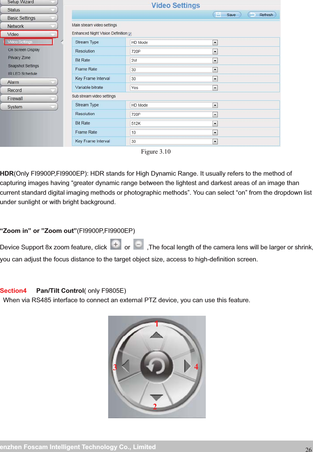                                                     wwwwww..ffoossccaamm..ccoommSShheennzzhheennFFoossccaammIInntteelllliiggeennttTTeecchhnnoollooggyyCCoo..,,LLiimmiitteeddTTeell::88667755552266774455666688FFaaxx::8866775555226677445511668826 Figure 3.10  HDR(Only FI9900P,FI9900EP): HDR stands for High Dynamic Range. It usually refers to the method of capturing images having &ldquo;greater dynamic range between the lightest and darkest areas of an image than current standard digital imaging methods or photographic methods&rdquo;. You can select &ldquo;on&rdquo; from the dropdown list under sunlight or with bright background. &ldquo;Zoom in&rdquo; or &rdquo;Zoom out&rdquo;(FI9900P,FI9900EP)Device Support 8x zoom feature, click   or  ,The focal length of the camera lens will be larger or shrink, you can adjust the focus distance to the target object size, access to high-definition screen.   Section4   Pan/Tilt Control( only F9805E)When via RS485 interface to connect an external PTZ device, you can use this feature.      1234