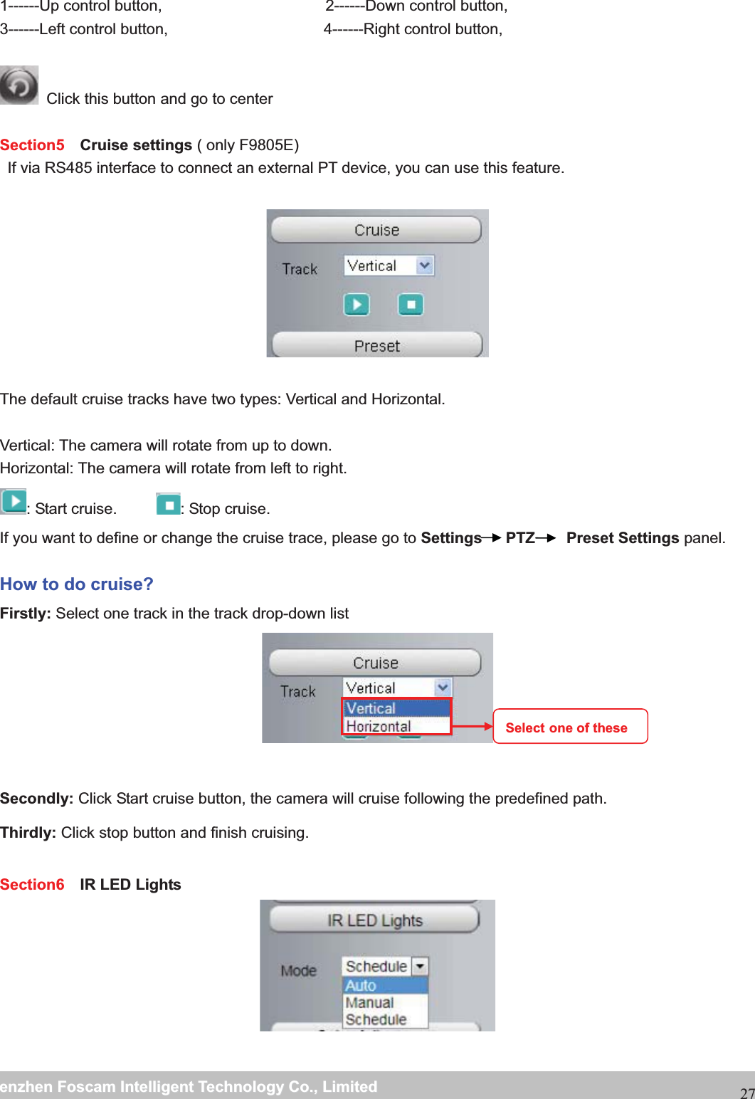                                                     wwwwww..ffoossccaamm..ccoommSShheennzzhheennFFoossccaammIInntteelllliiggeennttTTeecchhnnoollooggyyCCoo..,,LLiimmiitteeddTTeell::88667755552266774455666688FFaaxx::88667755552266774455116688271------Up control button,                     2------Down control button, 3------Left control button,                    4------Right control button,    Click this button and go to center  Section5  Cruise settings ( only F9805E) If via RS485 interface to connect an external PT device, you can use this feature.    The default cruise tracks have two types: Vertical and Horizontal.  Vertical: The camera will rotate from up to down. Horizontal: The camera will rotate from left to right. : Start cruise.      : Stop cruise. If you want to define or change the cruise trace, please go to Settings   PTZ    Preset Settings panel. How to do cruise? Firstly: Select one track in the track drop-down list    Secondly: Click Start cruise button, the camera will cruise following the predefined path.   Thirdly: Click stop button and finish cruising. Section6  IR LED Lights   Select one of these