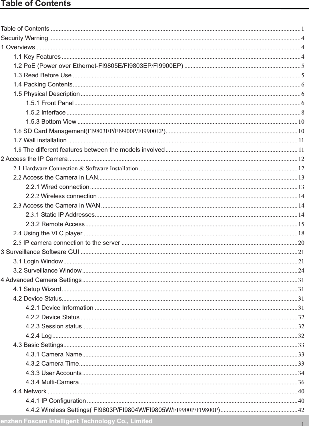                                                     wwwwww..ffoossccaamm..ccoommSShheennzzhheennFFoossccaammIInntteelllliiggeennttTTeecchhnnoollooggyyCCoo..,,LLiimmiitteeddTTeell::88667755552266774455666688FFaaxx::886677555522667744551166881Table of Contents Table of Contents ............................................................................................................................................................... 1 Security Warning ................................................................................................................................................................ 4 1 Overviews......................................................................................................................................................................... 4 1.1 Key Features ........................................................................................................................................................ 4 1.2 PoE (Power over Ethernet-FI9805E/FI9803EP/FI9900EP) .......................................................................... 5 1.3 Read Before Use ................................................................................................................................................. 5 1.4 Packing Contents ................................................................................................................................................. 6 1.5 Physical Description ............................................................................................................................................ 6 1.5.1 Front Panel ................................................................................................................................................ 6 1.5.2 Interface ..................................................................................................................................................... 8 1.5.3 Bottom View ............................................................................................................................................ 10 1.6 SD Card Management(FI9803EP/FI9900P/FI9900EP) ....................................................................................  10 1.7 Wall installation .................................................................................................................................................. 11 1.8 The different features between the models involved .................................................................................... 11 2 Access the IP Camera .................................................................................................................................................. 12 2.1 Hardware Connection &amp; Software Installation ..................................................................................................... 12 2.2 Access the Camera in LAN............................................................................................................................... 13 2.2.1 Wired connection .................................................................................................................................... 13 2.2.2Wireless connection ............................................................................................................................... 14 2.3 Access the Camera in WAN ............................................................................................................................. 14 2.3.1 Static IP Addresses ................................................................................................................................. 14 2.3.2 Remote Access ....................................................................................................................................... 15 2.4 Using the VLC player ........................................................................................................................................ 18 2.5 IP camera connection to the server ................................................................................................................ 20 3 Surveillance Software GUI .......................................................................................................................................... 21 3.1 Login Window ..................................................................................................................................................... 21 3.2 Surveillance Window ......................................................................................................................................... 24 4 Advanced Camera Settings ......................................................................................................................................... 31 4.1 Setup Wizard ...................................................................................................................................................... 31 4.2 Device Status...................................................................................................................................................... 31 4.2.1 Device Information ................................................................................................................................. 31 4.2.2 Device Status .......................................................................................................................................... 32 4.2.3 Session status ......................................................................................................................................... 32 4.2.4 Log ............................................................................................................................................................ 32 4.3 Basic Settings ..................................................................................................................................................... 33 4.3.1 Camera Name ......................................................................................................................................... 33 4.3.2 Camera Time ........................................................................................................................................... 33 4.3.3 User Accounts ......................................................................................................................................... 34 4.3.4 Multi-Camera ........................................................................................................................................... 36 4.4 Network ............................................................................................................................................................... 40 4.4.1 IP Configuration ...................................................................................................................................... 40 4.4.2 Wireless Settings( FI9803P/FI9804W/FI9805W/FI9900P/FI9800P) ................................................. 42 