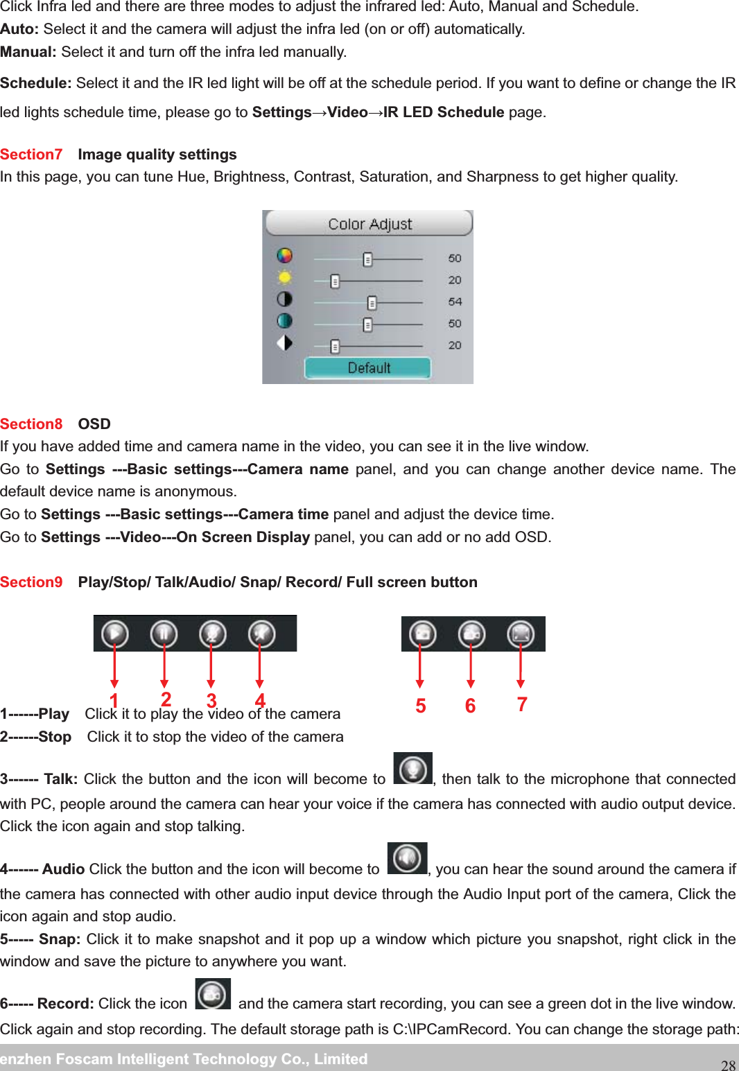                                                     wwwwww..ffoossccaamm..ccoommSShheennzzhheennFFoossccaammIInntteelllliiggeennttTTeecchhnnoollooggyyCCoo..,,LLiimmiitteeddTTeell::88667755552266774455666688FFaaxx::8866775555226677445511668828Click Infra led and there are three modes to adjust the infrared led: Auto, Manual and Schedule. Auto: Select it and the camera will adjust the infra led (on or off) automatically. Manual: Select it and turn off the infra led manually. Schedule: Select it and the IR led light will be off at the schedule period. If you want to define or change the IR led lights schedule time, please go to SettingsVideoIR LED Schedule page.  Section7  Image quality settings In this page, you can tune Hue, Brightness, Contrast, Saturation, and Sharpness to get higher quality.  Section8  OSD If you have added time and camera name in the video, you can see it in the live window.   Go to Settings ---Basic settings---Camera name panel, and you can change another device name. The default device name is anonymous. Go to Settings ---Basic settings---Camera time panel and adjust the device time. Go to Settings ---Video---On Screen Display panel, you can add or no add OSD.  Section9   Play/Stop/ Talk/Audio/ Snap/ Record/ Full screen button 1------Play    Click it to play the video of the camera 2------Stop    Click it to stop the video of the camera 3------ Talk: Click the button and the icon will become to  , then talk to the microphone that connected with PC, people around the camera can hear your voice if the camera has connected with audio output device. Click the icon again and stop talking. 4------ Audio Click the button and the icon will become to  , you can hear the sound around the camera if the camera has connected with other audio input device through the Audio Input port of the camera, Click the icon again and stop audio. 5----- Snap: Click it to make snapshot and it pop up a window which picture you snapshot, right click in the window and save the picture to anywhere you want. 6----- Record: Click the icon    and the camera start recording, you can see a green dot in the live window. Click again and stop recording. The default storage path is C:\IPCamRecord. You can change the storage path: 1235674