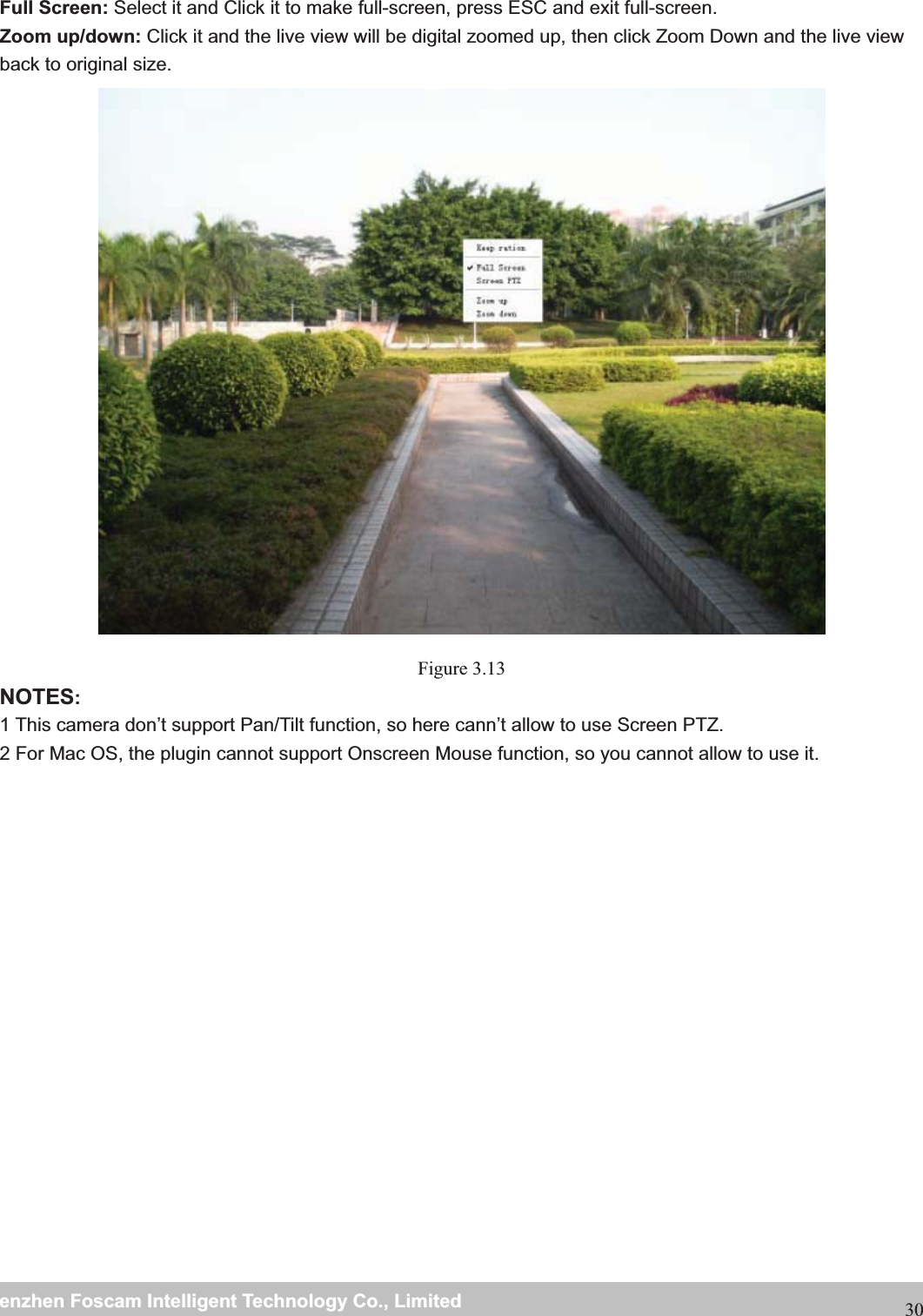                                                     wwwwww..ffoossccaamm..ccoommSShheennzzhheennFFoossccaammIInntteelllliiggeennttTTeecchhnnoollooggyyCCoo..,,LLiimmiitteeddTTeell::88667755552266774455666688FFaaxx::8866775555226677445511668830 Full Screen: Select it and Click it to make full-screen, press ESC and exit full-screen. Zoom up/down: Click it and the live view will be digital zoomed up, then click Zoom Down and the live view back to original size.  Figure 3.13 NOTES:1 This camera don&rsquo;t support Pan/Tilt function, so here cann&rsquo;t allow to use Screen PTZ. 2 For Mac OS, the plugin cannot support Onscreen Mouse function, so you cannot allow to use it. 