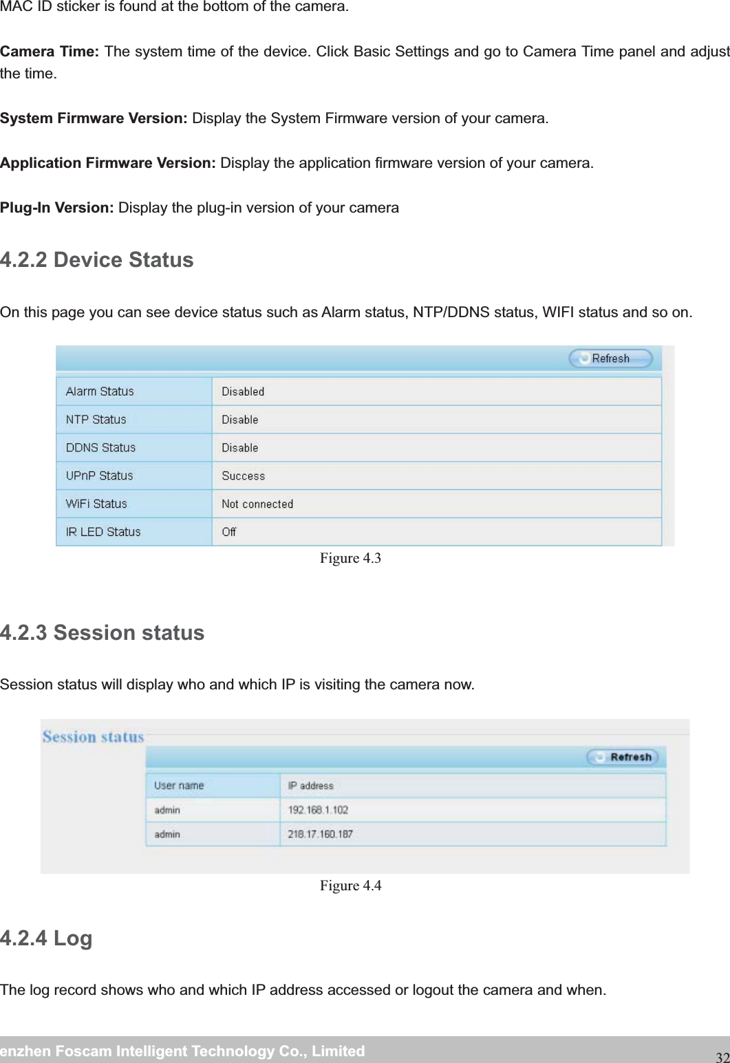                                                     wwwwww..ffoossccaamm..ccoommSShheennzzhheennFFoossccaammIInntteelllliiggeennttTTeecchhnnoollooggyyCCoo..,,LLiimmiitteeddTTeell::88667755552266774455666688FFaaxx::8866775555226677445511668832MAC ID sticker is found at the bottom of the camera.  Camera Time: The system time of the device. Click Basic Settings and go to Camera Time panel and adjust the time. System Firmware Version: Display the System Firmware version of your camera.  Application Firmware Version: Display the application firmware version of your camera.  Plug-In Version: Display the plug-in version of your camera 4.2.2 Device Status On this page you can see device status such as Alarm status, NTP/DDNS status, WIFI status and so on.   Figure 4.3   4.2.3 Session status Session status will display who and which IP is visiting the camera now.   Figure 4.4  4.2.4 LogThe log record shows who and which IP address accessed or logout the camera and when.    