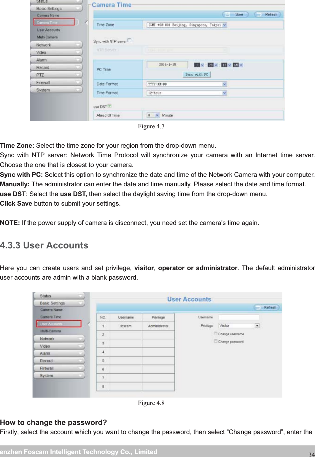                                                     wwwwww..ffoossccaamm..ccoommSShheennzzhheennFFoossccaammIInntteelllliiggeennttTTeecchhnnoollooggyyCCoo..,,LLiimmiitteeddTTeell::88667755552266774455666688FFaaxx::8866775555226677445511668834 Figure 4.7   Time Zone: Select the time zone for your region from the drop-down menu. Sync with NTP server: Network Time Protocol will synchronize your camera with an Internet time server. Choose the one that is closest to your camera. Sync with PC: Select this option to synchronize the date and time of the Network Camera with your computer. Manually: The administrator can enter the date and time manually. Please select the date and time format. use DST: Select the use DST, then select the daylight saving time from the drop-down menu. Click Save button to submit your settings.  NOTE: If the power supply of camera is disconnect, you need set the camera&rsquo;s time again. 4.3.3 User Accounts Here you can create users and set privilege, visitor, operator or administrator. The default administrator user accounts are admin with a blank password.    Figure 4.8   How to change the password? Firstly, select the account which you want to change the password, then select &ldquo;Change password&rdquo;, enter the 