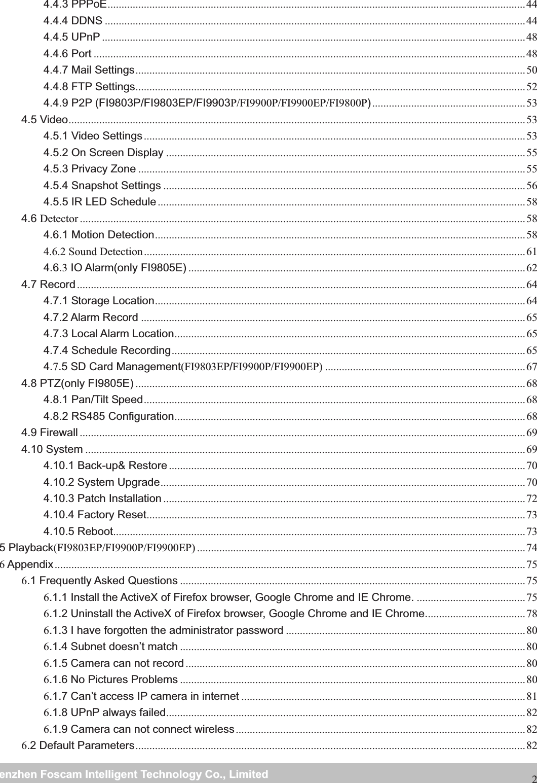                                                     wwwwww..ffoossccaamm..ccoommSShheennzzhheennFFoossccaammIInntteelllliiggeennttTTeecchhnnoollooggyyCCoo..,,LLiimmiitteeddTTeell::88667755552266774455666688FFaaxx::8866775555226677445511668824.4.3 PPPoE ...................................................................................................................................................... 44 4.4.4 DDNS ....................................................................................................................................................... 44 4.4.5 UPnP ........................................................................................................................................................ 48 4.4.6 Port ........................................................................................................................................................... 48 4.4.7 Mail Settings ............................................................................................................................................ 50 4.4.8 FTP Settings ............................................................................................................................................ 52 4.4.9 P2P (FI9803P/FI9803EP/FI9903P/FI9900P/FI9900EP/FI9800P) ....................................................... 53 4.5 Video .................................................................................................................................................................... 53 4.5.1 Video Settings ......................................................................................................................................... 53 4.5.2 On Screen Display ................................................................................................................................. 55 4.5.3 Privacy Zone ........................................................................................................................................... 55 4.5.4 Snapshot Settings .................................................................................................................................. 56 4.5.5 IR LED Schedule .................................................................................................................................... 58 4.6 Detector ................................................................................................................................................................ 58 4.6.1 Motion Detection ..................................................................................................................................... 58 4.6.2 Sound Detection ......................................................................................................................................... 61 4.6.3 IO Alarm(only FI9805E) ......................................................................................................................... 62 4.7 Record ................................................................................................................................................................. 64 4.7.1 Storage Location ..................................................................................................................................... 64 4.7.2 Alarm Record .......................................................................................................................................... 65 4.7.3 Local Alarm Location .............................................................................................................................. 65 4.7.4 Schedule Recording ............................................................................................................................... 65 4.7.5 SD Card Management(FI9803EP/FI9900P/FI9900EP) ........................................................................ 67 4.8 PTZ(only FI9805E) ............................................................................................................................................ 68 4.8.1 Pan/Tilt Speed ......................................................................................................................................... 68 4.8.2 RS485 Configuration .............................................................................................................................. 68 4.9 Firewall ................................................................................................................................................................ 69 4.10 System .............................................................................................................................................................. 69 4.10.1 Back-up&amp; Restore ................................................................................................................................ 70 4.10.2 System Upgrade ................................................................................................................................... 70 4.10.3 Patch Installation .................................................................................................................................. 72 4.10.4 Factory Reset ........................................................................................................................................ 73 4.10.5 Reboot.................................................................................................................................................... 73 5 Playback(FI9803EP/FI9900P/FI9900EP) ...................................................................................................................... 74 6 Appendix ......................................................................................................................................................................... 75 6.1 Frequently Asked Questions ............................................................................................................................ 756.1.1 Install the ActiveX of Firefox browser, Google Chrome and IE Chrome. ....................................... 75 6.1.2 Uninstall the ActiveX of Firefox browser, Google Chrome and IE Chrome. ................................... 78 6.1.3 I have forgotten the administrator password ...................................................................................... 80 6.1.4 Subnet doesn&rsquo;t match ............................................................................................................................ 806.1.5 Camera can not record .......................................................................................................................... 80 6.1.6 No Pictures Problems ............................................................................................................................ 806.1.7 Can&rsquo;t access IP camera in internet ...................................................................................................... 81 6.1.8 UPnP always failed ................................................................................................................................. 82 6.1.9 Camera can not connect wireless ........................................................................................................ 82 6.2 Default Parameters ............................................................................................................................................ 82 