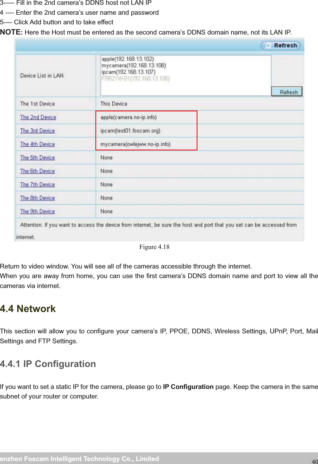                                                     wwwwww..ffoossccaamm..ccoommSShheennzzhheennFFoossccaammIInntteelllliiggeennttTTeecchhnnoollooggyyCCoo..,,LLiimmiitteeddTTeell::88667755552266774455666688FFaaxx::88667755552266774455116688403----- Fill in the 2nd camera&rsquo;s DDNS host not LAN IP 4 ---- Enter the 2nd camera&rsquo;s user name and password 5---- Click Add button and to take effect NOTE:Here the Host must be entered as the second camera&rsquo;s DDNS domain name, not its LAN IP.    Figure 4.18   Return to video window. You will see all of the cameras accessible through the internet. When you are away from home, you can use the first camera&rsquo;s DDNS domain name and port to view all the cameras via internet. 4.4 Network This section will allow you to configure your camera&rsquo;s IP, PPOE, DDNS, Wireless Settings, UPnP, Port, Mail Settings and FTP Settings. 4.4.1 IP Configuration If you want to set a static IP for the camera, please go to IP Configuration page. Keep the camera in the same subnet of your router or computer.  