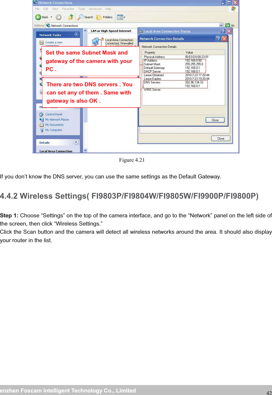                                                     wwwwww..ffoossccaamm..ccoommSShheennzzhheennFFoossccaammIInntteelllliiggeennttTTeecchhnnoollooggyyCCoo..,,LLiimmiitteeddTTeell::88667755552266774455666688FFaaxx::8866775555226677445511668842 Figure 4.21   If you don&rsquo;t know the DNS server, you can use the same settings as the Default Gateway.   4.4.2 Wireless Settings( FI9803P/FI9804W/FI9805W/FI9900P/FI9800P)Step 1: Choose &ldquo;Settings&rdquo; on the top of the camera interface, and go to the &ldquo;Network&rdquo; panel on the left side of the screen, then click &ldquo;Wireless Settings.&rdquo; Click the Scan button and the camera will detect all wireless networks around the area. It should also display your router in the list.  Set the same Subnet Mask and gateway of the camera with your PC . There are two DNS servers . You can set any of them . Same with gateway is also OK . 