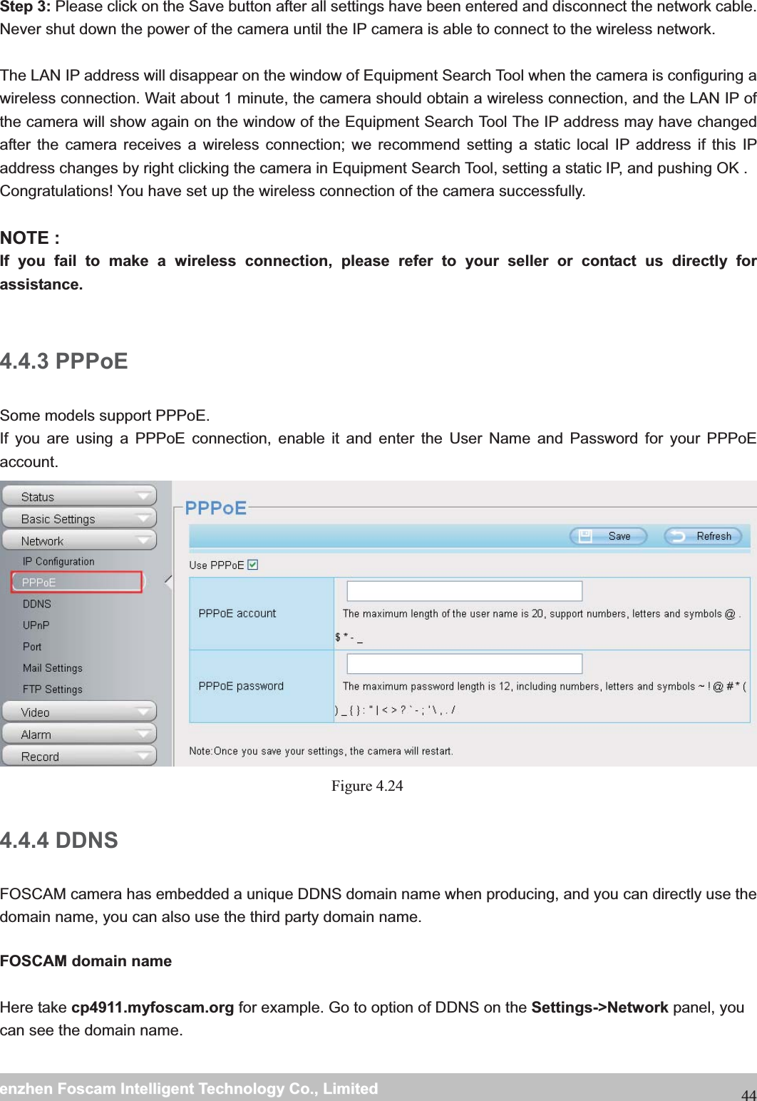                                                     wwwwww..ffoossccaamm..ccoommSShheennzzhheennFFoossccaammIInntteelllliiggeennttTTeecchhnnoollooggyyCCoo..,,LLiimmiitteeddTTeell::88667755552266774455666688FFaaxx::8866775555226677445511668844Step 3: Please click on the Save button after all settings have been entered and disconnect the network cable. Never shut down the power of the camera until the IP camera is able to connect to the wireless network.  The LAN IP address will disappear on the window of Equipment Search Tool when the camera is configuring a wireless connection. Wait about 1 minute, the camera should obtain a wireless connection, and the LAN IP of the camera will show again on the window of the Equipment Search Tool The IP address may have changed after the camera receives a wireless connection; we recommend setting a static local IP address if this IP address changes by right clicking the camera in Equipment Search Tool, setting a static IP, and pushing OK .   Congratulations! You have set up the wireless connection of the camera successfully.    NOTE : If you fail to make a wireless connection, please refer to your seller or contact us directly for assistance.  4.4.3 PPPoE Some models support PPPoE. If you are using a PPPoE connection, enable it and enter the User Name and Password for your PPPoE account.    Figure 4.24  4.4.4 DDNS FOSCAM camera has embedded a unique DDNS domain name when producing, and you can directly use the domain name, you can also use the third party domain name.  FOSCAM domain name    Here take cp4911.myfoscam.org for example. Go to option of DDNS on the Settings->Network panel, you can see the domain name.  