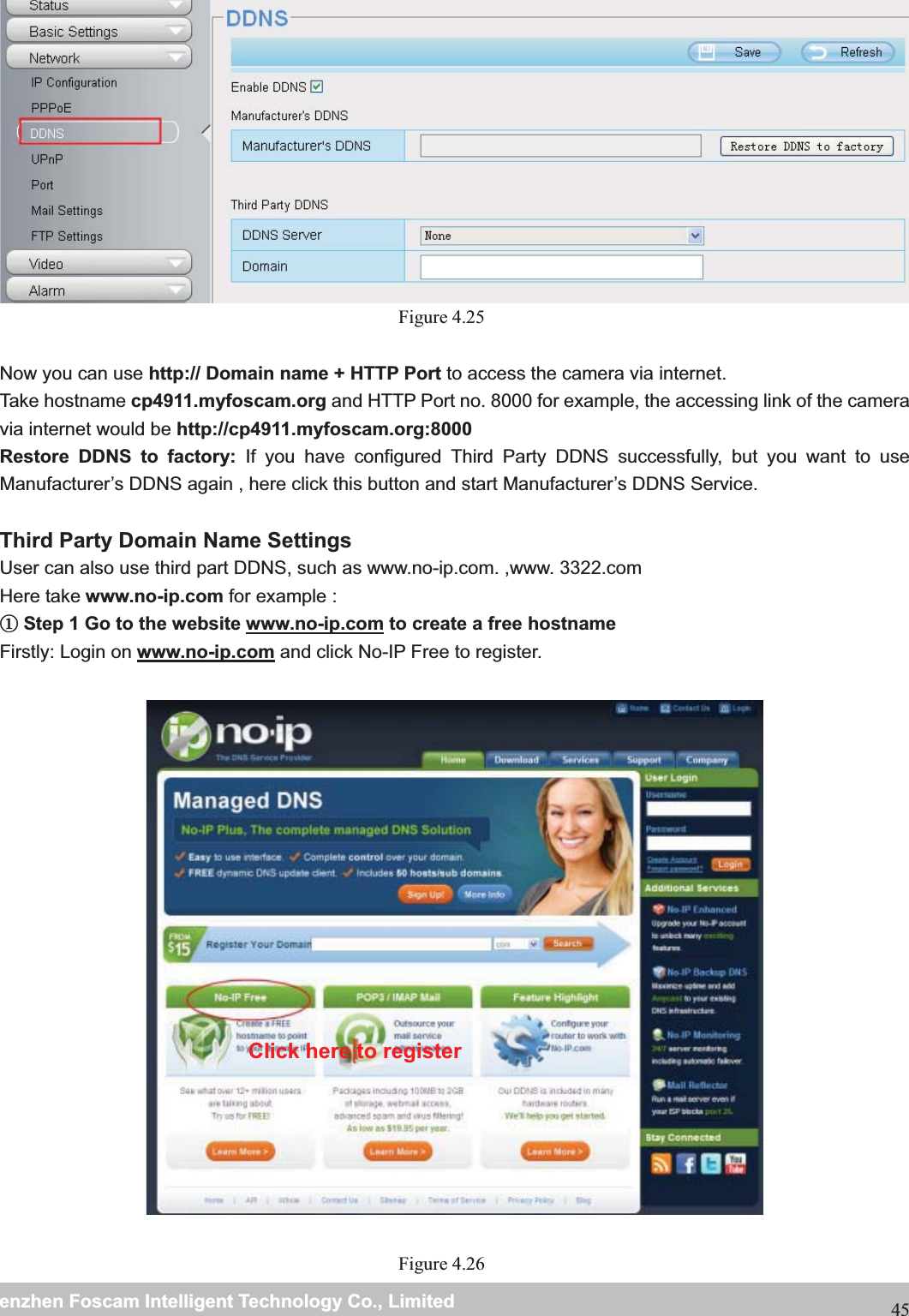                                                     wwwwww..ffoossccaamm..ccoommSShheennzzhheennFFoossccaammIInntteelllliiggeennttTTeecchhnnoollooggyyCCoo..,,LLiimmiitteeddTTeell::88667755552266774455666688FFaaxx::8866775555226677445511668845 Figure 4.25  Now you can use http:// Domain name + HTTP Port to access the camera via internet.     Take hostname cp4911.myfoscam.org and HTTP Port no. 8000 for example, the accessing link of the camera via internet would be http://cp4911.myfoscam.org:8000Restore DDNS to factory: If you have configured Third Party DDNS successfully, but you want to use Manufacturer&rsquo;s DDNS again , here click this button and start Manufacturer&rsquo;s DDNS Service.  Third Party Domain Name Settings User can also use third part DDNS, such as www.no-ip.com. ,www. 3322.com Here take www.no-ip.com for example : ķStep 1 Go to the website www.no-ip.com to create a free hostname Firstly: Login on www.no-ip.com and click No-IP Free to register.    Figure 4.26  Click here to register 