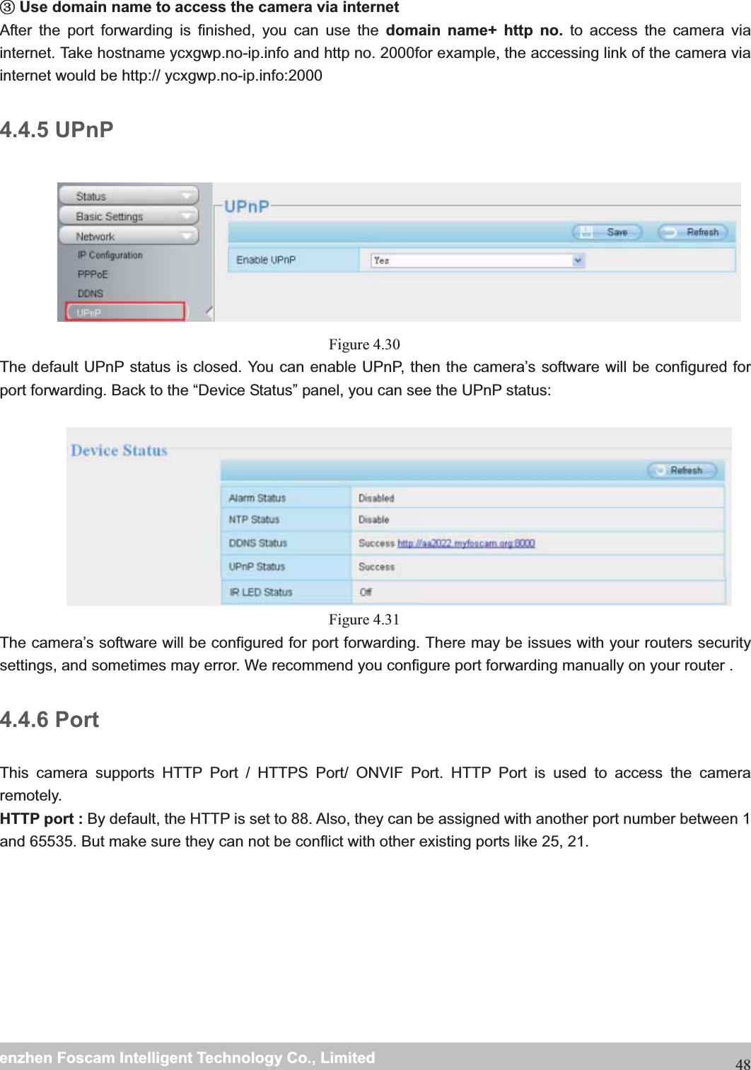                                                     wwwwww..ffoossccaamm..ccoommSShheennzzhheennFFoossccaammIInntteelllliiggeennttTTeecchhnnoollooggyyCCoo..,,LLiimmiitteeddTTeell::88667755552266774455666688FFaaxx::8866775555226677445511668848 ĹUse domain name to access the camera via internet   After the port forwarding is finished, you can use the domain name+ http no. to access the camera via internet. Take hostname ycxgwp.no-ip.info and http no. 2000for example, the accessing link of the camera via internet would be http:// ycxgwp.no-ip.info:2000 4.4.5 UPnP  Figure 4.30  The default UPnP status is closed. You can enable UPnP, then the camera&rsquo;s software will be configured for port forwarding. Back to the &ldquo;Device Status&rdquo; panel, you can see the UPnP status:   Figure 4.31  The camera&rsquo;s software will be configured for port forwarding. There may be issues with your routers security settings, and sometimes may error. We recommend you configure port forwarding manually on your router . 4.4.6 Port This camera supports HTTP Port / HTTPS Port/ ONVIF Port. HTTP Port is used to access the camera remotely.  HTTP port : By default, the HTTP is set to 88. Also, they can be assigned with another port number between 1 and 65535. But make sure they can not be conflict with other existing ports like 25, 21.  