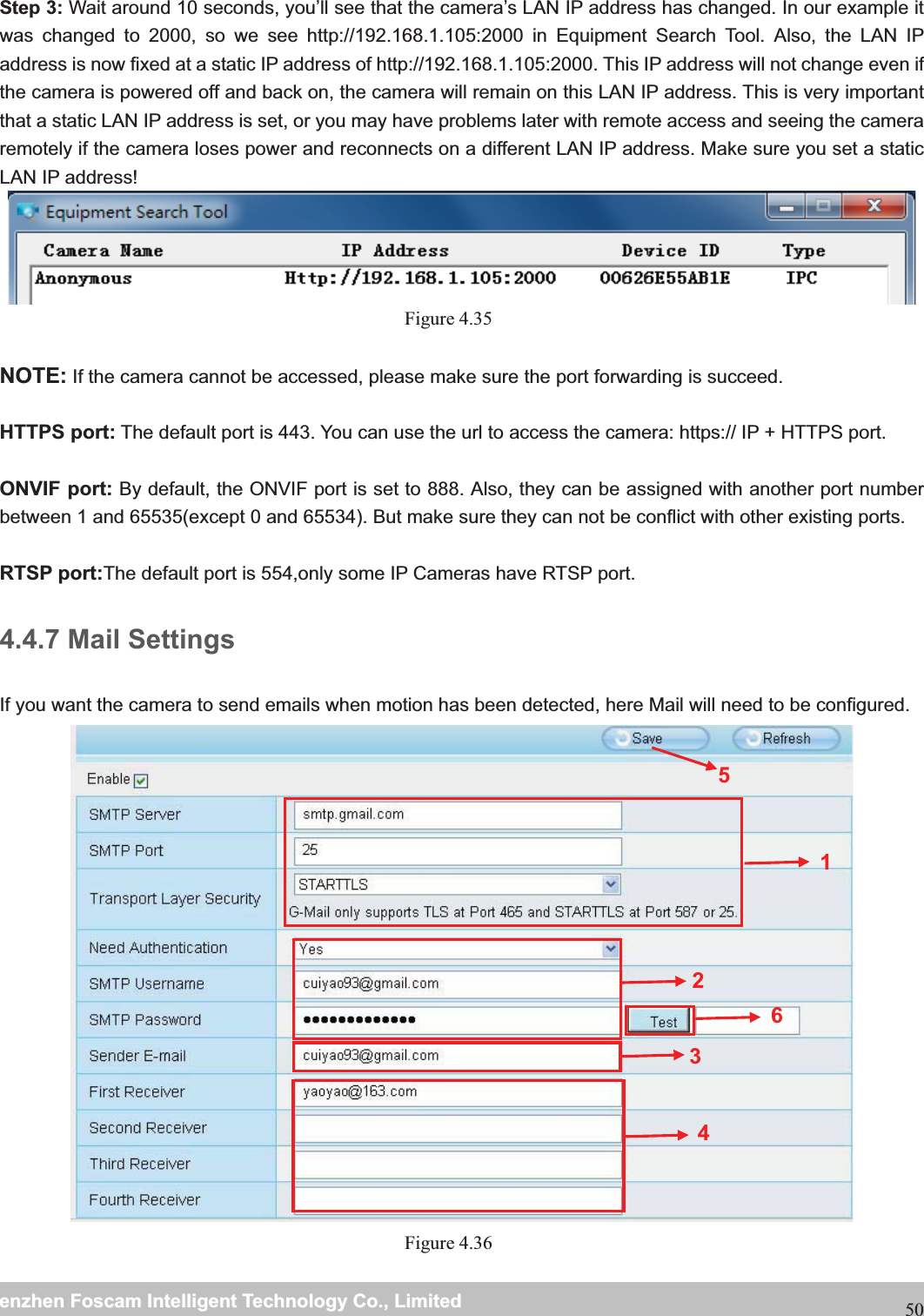                                                     wwwwww..ffoossccaamm..ccoommSShheennzzhheennFFoossccaammIInntteelllliiggeennttTTeecchhnnoollooggyyCCoo..,,LLiimmiitteeddTTeell::88667755552266774455666688FFaaxx::8866775555226677445511668850 Step 3: Wait around 10 seconds, you&rsquo;ll see that the camera&rsquo;s LAN IP address has changed. In our example it was changed to 2000, so we see http://192.168.1.105:2000 in Equipment Search Tool. Also, the LAN IP address is now fixed at a static IP address of http://192.168.1.105:2000. This IP address will not change even if the camera is powered off and back on, the camera will remain on this LAN IP address. This is very important that a static LAN IP address is set, or you may have problems later with remote access and seeing the camera remotely if the camera loses power and reconnects on a different LAN IP address. Make sure you set a static LAN IP address!  Figure 4.35   NOTE: If the camera cannot be accessed, please make sure the port forwarding is succeed.  HTTPS port: The default port is 443. You can use the url to access the camera: https:// IP + HTTPS port.  ONVIF port: By default, the ONVIF port is set to 888. Also, they can be assigned with another port number between 1 and 65535(except 0 and 65534). But make sure they can not be conflict with other existing ports.  RTSP port:The default port is 554,only some IP Cameras have RTSP port.4.4.7 Mail Settings If you want the camera to send emails when motion has been detected, here Mail will need to be configured.  Figure 4.36  123456