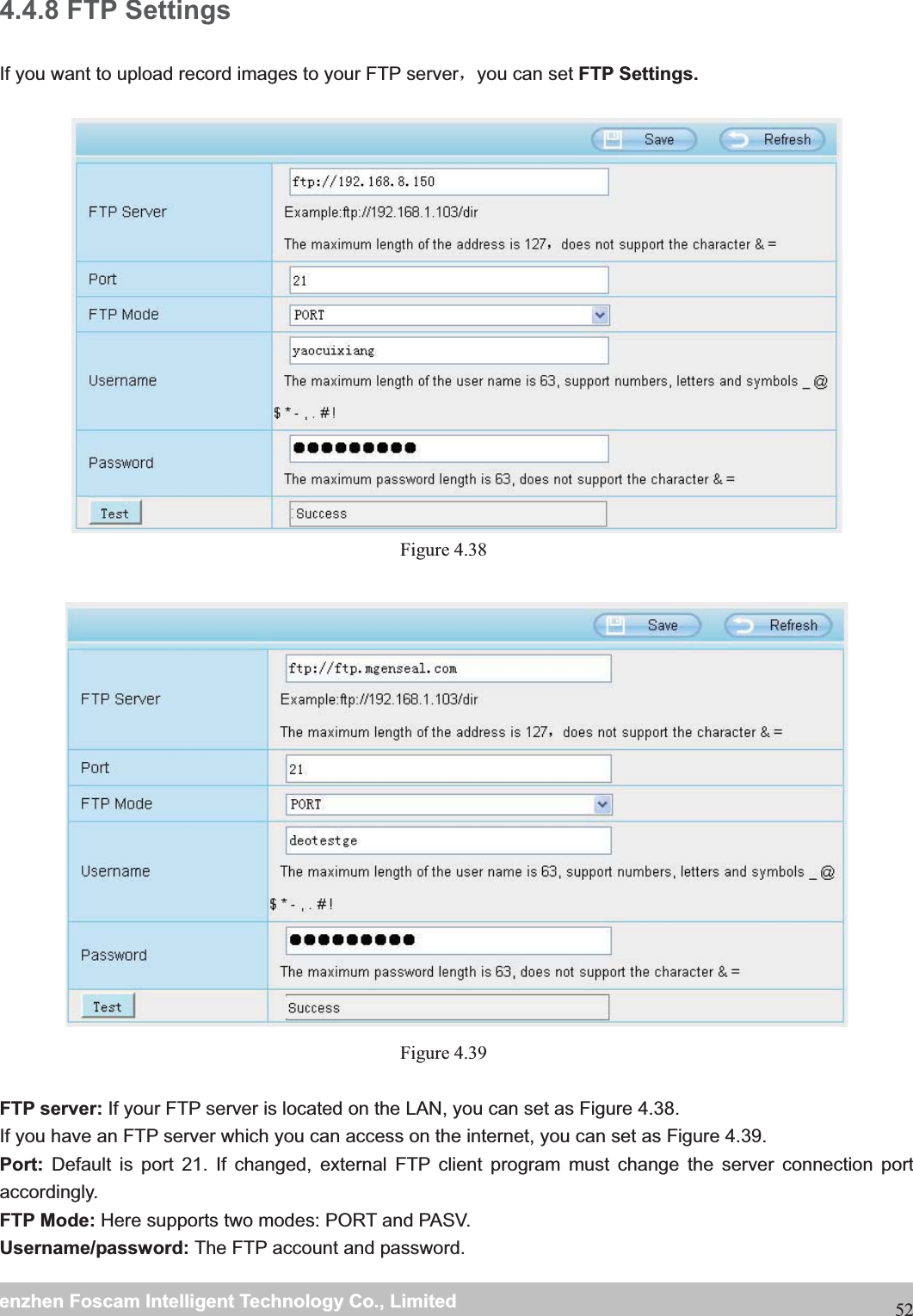                                                     wwwwww..ffoossccaamm..ccoommSShheennzzhheennFFoossccaammIInntteelllliiggeennttTTeecchhnnoollooggyyCCoo..,,LLiimmiitteeddTTeell::88667755552266774455666688FFaaxx::88667755552266774455116688524.4.8 FTP Settings If you want to upload record images to your FTP serverˈyou can set FTP Settings. Figure 4.38   Figure 4.39  FTP server: If your FTP server is located on the LAN, you can set as Figure 4.38.   If you have an FTP server which you can access on the internet, you can set as Figure 4.39.   Port: Default is port 21. If changed, external FTP client program must change the server connection port accordingly. FTP Mode: Here supports two modes: PORT and PASV. Username/password: The FTP account and password. 