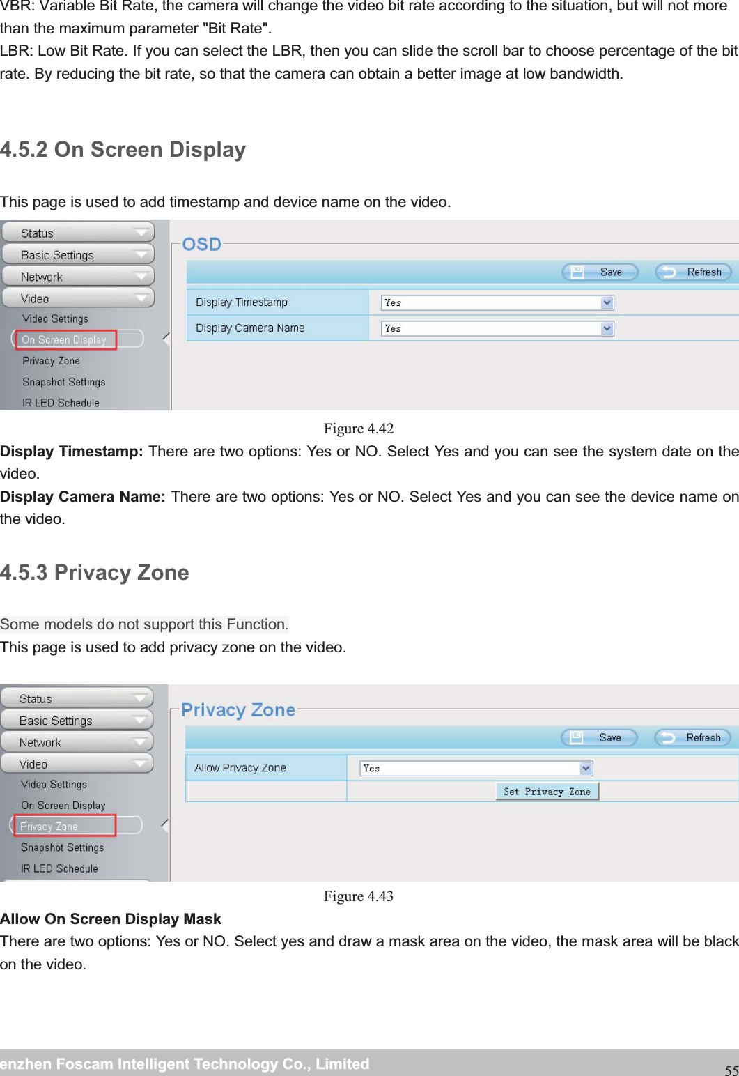                                                     wwwwww..ffoossccaamm..ccoommSShheennzzhheennFFoossccaammIInntteelllliiggeennttTTeecchhnnoollooggyyCCoo..,,LLiimmiitteeddTTeell::88667755552266774455666688FFaaxx::8866775555226677445511668855VBR: Variable Bit Rate, the camera will change the video bit rate according to the situation, but will not more than the maximum parameter "Bit Rate". LBR: Low Bit Rate. If you can select the LBR, then you can slide the scroll bar to choose percentage of the bit rate. By reducing the bit rate, so that the camera can obtain a better image at low bandwidth.  4.5.2 On Screen Display This page is used to add timestamp and device name on the video.  Figure 4.42  Display Timestamp: There are two options: Yes or NO. Select Yes and you can see the system date on the video. Display Camera Name: There are two options: Yes or NO. Select Yes and you can see the device name on the video. 4.5.3 Privacy Zone Some models do not support this Function. This page is used to add privacy zone on the video.  Figure 4.43  Allow On Screen Display Mask There are two options: Yes or NO. Select yes and draw a mask area on the video, the mask area will be black on the video.  