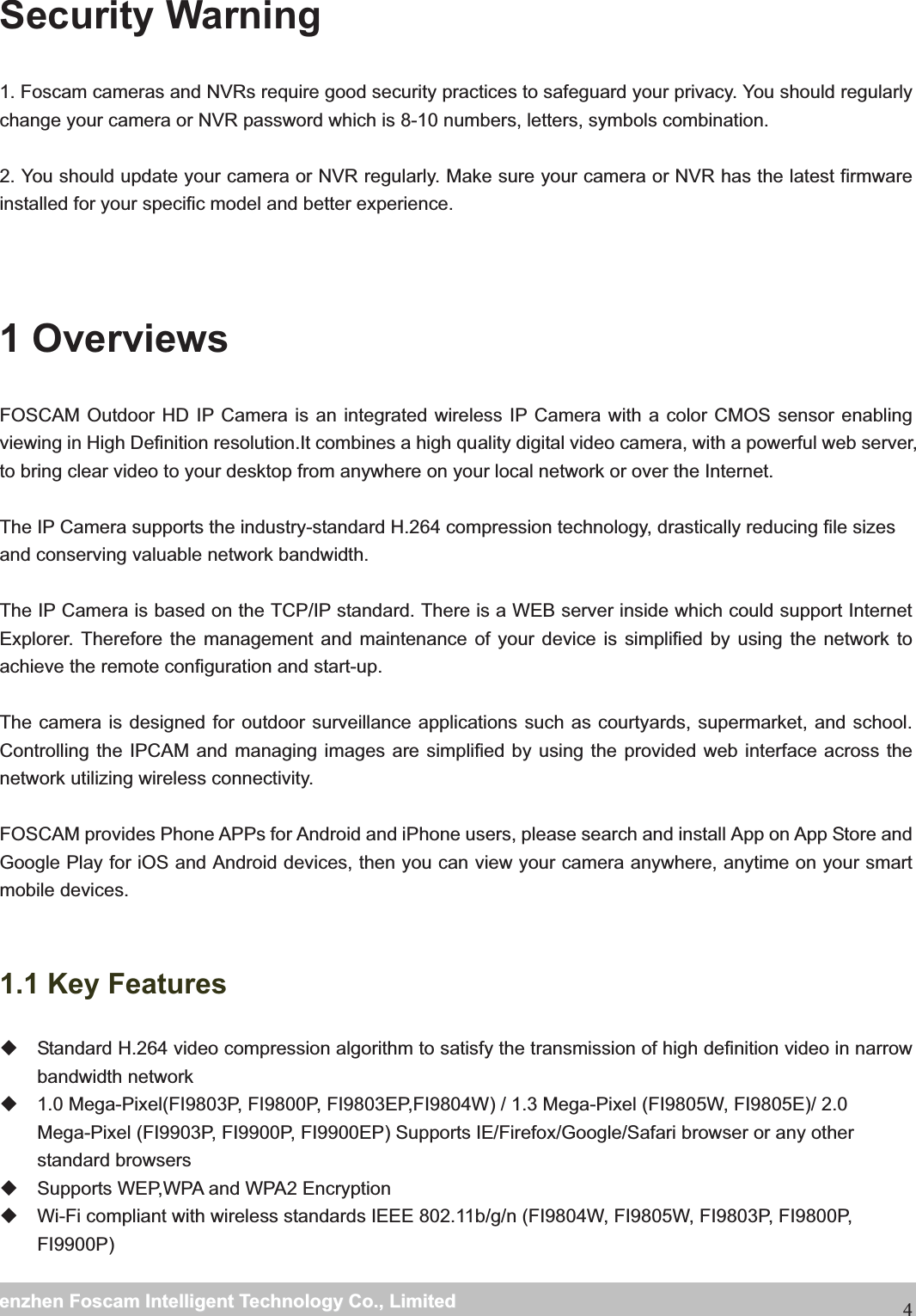                                                     wwwwww..ffoossccaamm..ccoommSShheennzzhheennFFoossccaammIInntteelllliiggeennttTTeecchhnnoollooggyyCCoo..,,LLiimmiitteeddTTeell::88667755552266774455666688FFaaxx::886677555522667744551166884Security Warning   1. Foscam cameras and NVRs require good security practices to safeguard your privacy. You should regularly change your camera or NVR password which is 8-10 numbers, letters, symbols combination.  2. You should update your camera or NVR regularly. Make sure your camera or NVR has the latest firmware installed for your specific model and better experience.   1 Overviews FOSCAM Outdoor HD IP Camera is an integrated wireless IP Camera with a color CMOS sensor enabling viewing in High Definition resolution.It combines a high quality digital video camera, with a powerful web server, to bring clear video to your desktop from anywhere on your local network or over the Internet.  The IP Camera supports the industry-standard H.264 compression technology, drastically reducing file sizes and conserving valuable network bandwidth.  The IP Camera is based on the TCP/IP standard. There is a WEB server inside which could support Internet Explorer. Therefore the management and maintenance of your device is simplified by using the network to achieve the remote configuration and start-up.    The camera is designed for outdoor surveillance applications such as courtyards, supermarket, and school. Controlling the IPCAM and managing images are simplified by using the provided web interface across the network utilizing wireless connectivity.  FOSCAM provides Phone APPs for Android and iPhone users, please search and install App on App Store and Google Play for iOS and Android devices, then you can view your camera anywhere, anytime on your smart mobile devices.  1.1 Key Features   Standard H.264 video compression algorithm to satisfy the transmission of high definition video in narrow bandwidth network   1.0 Mega-Pixel(FI9803P, FI9800P, FI9803EP,FI9804W) / 1.3 Mega-Pixel (FI9805W, FI9805E)/ 2.0 Mega-Pixel (FI9903P, FI9900P, FI9900EP) Supports IE/Firefox/Google/Safari browser or any other standard browsers   Supports WEP,WPA and WPA2 Encryption   Wi-Fi compliant with wireless standards IEEE 802.11b/g/n (FI9804W, FI9805W, FI9803P, FI9800P, FI9900P) 