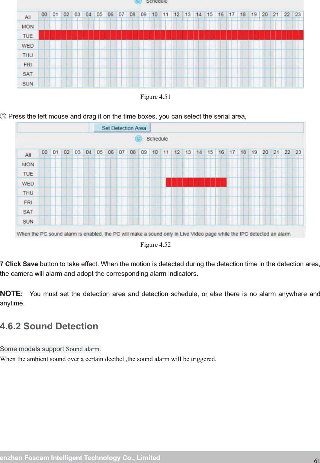                                                    wwwwww..ffoossccaamm..ccoommSShheennzzhheennFFoossccaammIInntteelllliiggeennttTTeecchhnnoollooggyyCCoo..,,LLiimmiitteeddTTeell::88667755552266774455666688FFaaxx::8866775555226677445511668861 Figure 4.51    Press the left mouse and drag it on the time boxes, you can select the serial area,Ĺ  Figure 4.52  7 Click Save button to take effect. When the motion is detected during the detection time in the detection area, the camera will alarm and adopt the corresponding alarm indicators.  NOTE: You must set the detection area and detection schedule, or else there is no alarm anywhere and anytime. 4.6.2 Sound Detection Some models support Sound alarm.When the ambient sound over a certain decibel ,the sound alarm will be triggered. 