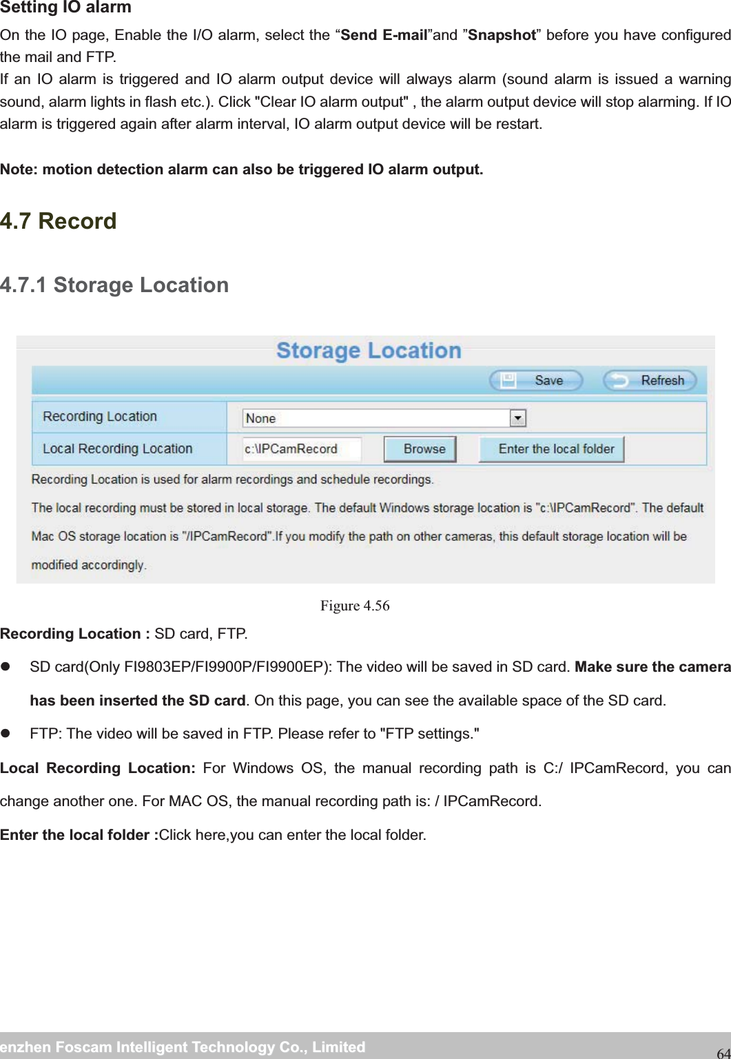                                                     wwwwww..ffoossccaamm..ccoommSShheennzzhheennFFoossccaammIInntteelllliiggeennttTTeecchhnnoollooggyyCCoo..,,LLiimmiitteeddTTeell::88667755552266774455666688FFaaxx::8866775555226677445511668864Setting IO alarm On the IO page, Enable the I/O alarm, select the &ldquo;Send E-mail&rdquo;and &rdquo;Snapshot&rdquo; before you have configured the mail and FTP. If an IO alarm is triggered and IO alarm output device will always alarm (sound alarm is issued a warning sound, alarm lights in flash etc.). Click "Clear IO alarm output" , the alarm output device will stop alarming. If IO alarm is triggered again after alarm interval, IO alarm output device will be restart.  Note: motion detection alarm can also be triggered IO alarm output. 4.7 Record 4.7.1 Storage Location Figure 4.56  Recording Location : SD card, FTP.   z  SD card(Only FI9803EP/FI9900P/FI9900EP): The video will be saved in SD card. Make sure the camera has been inserted the SD card. On this page, you can see the available space of the SD card. z  FTP: The video will be saved in FTP. Please refer to "FTP settings."   Local Recording Location: For Windows OS, the manual recording path is C:/ IPCamRecord, you can change another one. For MAC OS, the manual recording path is: / IPCamRecord. Enter the local folder :Click here,you can enter the local folder. 